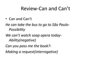 Review-Can and Can’t
• Can and Can’t
He can take the bus to go to São Paulo-
Possibility
We can’t watch soap opera today-
Ability(negative)
Can you pass me the book?-
Making a request(interrogative)
 