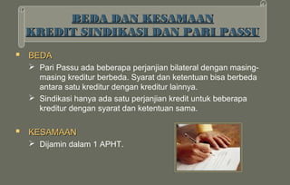 BEDA DAN KESAMAAN
 KREDIT SINDIKASI DAN PARI PASSU

 BEDA
   Pari Passu ada beberapa perjanjian bilateral dengan masing-
    masing kreditur berbeda. Syarat dan ketentuan bisa berbeda
    antara satu kreditur dengan kreditur lainnya.
   Sindikasi hanya ada satu perjanjian kredit untuk beberapa
    kreditur dengan syarat dan ketentuan sama.

 KESAMAAN
   Dijamin dalam 1 APHT.
 