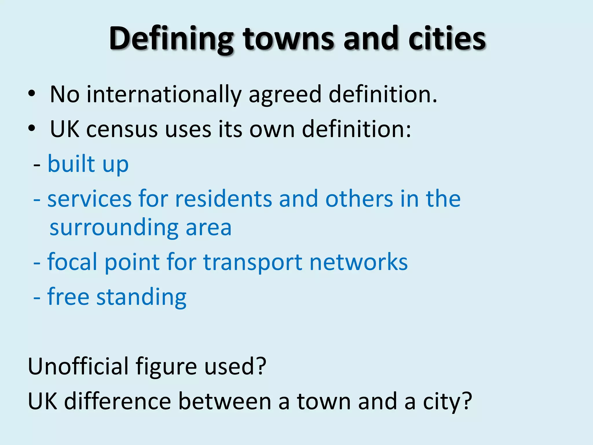 Defining towns and cities
• No internationally agreed definition.
• UK census uses its own definition:
- built up
- services for residents and others in the
surrounding area
- focal point for transport networks
- free standing
Unofficial figure used?
UK difference between a town and a city?
 