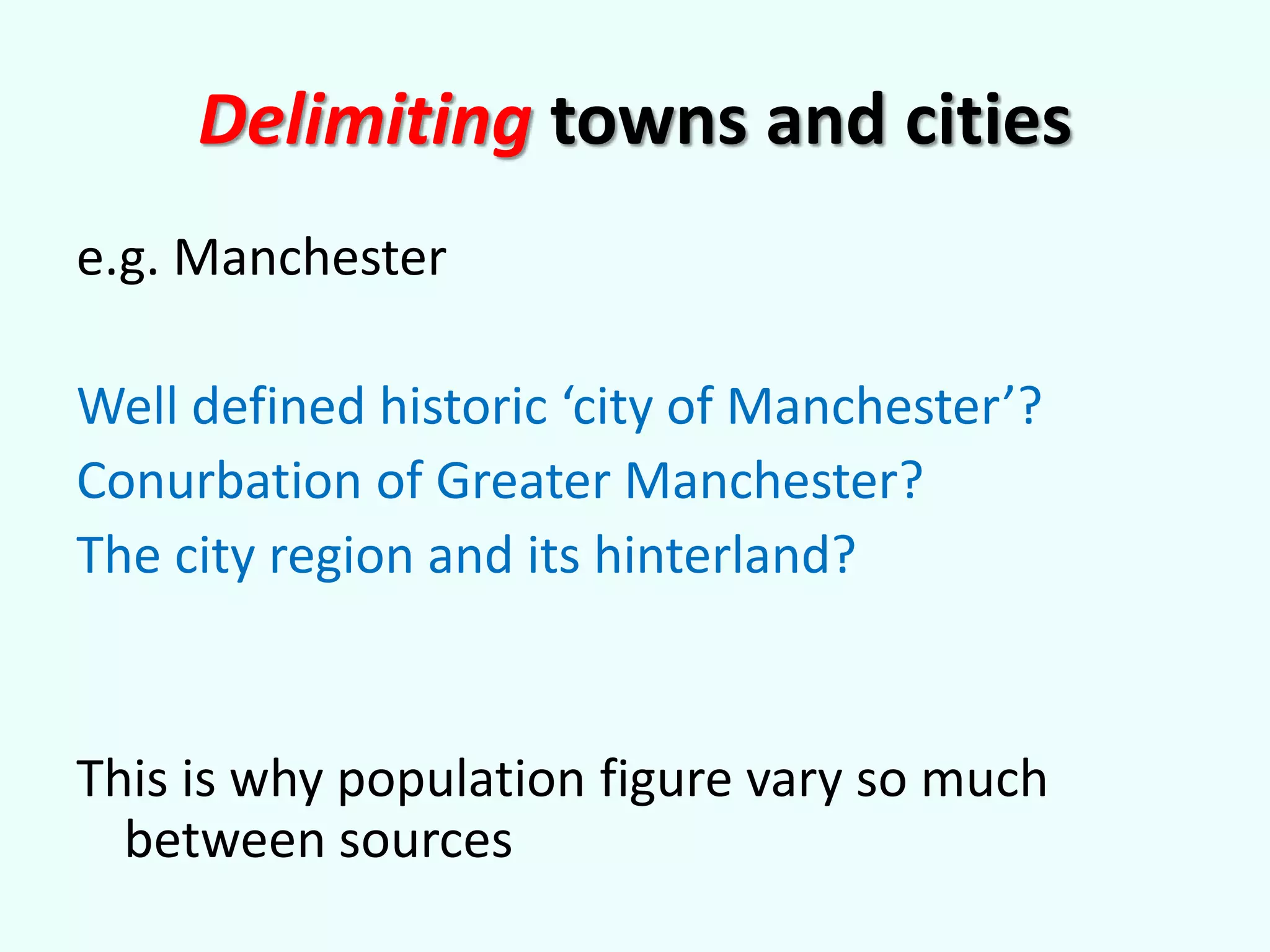 Delimiting towns and cities
e.g. Manchester
Well defined historic ‘city of Manchester’?
Conurbation of Greater Manchester?
The city region and its hinterland?
This is why population figure vary so much
between sources
 