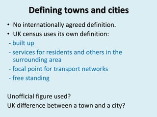 Defining towns and cities
• No internationally agreed definition.
• UK census uses its own definition:
- built up
- services for residents and others in the
surrounding area
- focal point for transport networks
- free standing
Unofficial figure used?
UK difference between a town and a city?
 