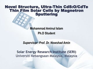Novel Structure, Ultra-Thin CdS:O/CdTe
Thin Film Solar Cells by Magnetron
Sputtering
Mohammad Aminul Islam
Ph.D Student
Supervisor: Prof. Dr. Nowshad Amin
Solar Energy Research Institute (SERI)
Universiti Kebangsaan Malaysia, Malaysia
 