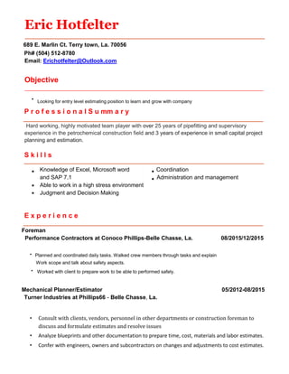 Eric Hotfelter
689 E. Marlin Ct. Terry town, La. 70056
Ph# (504) 512-8780
Email: Erichotfelter@Outlook.com
Objective
___________________________________________________________________________________________
∙ Looking for entry level estimating position to learn and grow with company
P r o f e s s i o n a l S u mm a r y
Hard working, highly motivated team player with over 25 years of pipefitting and supervisory
experience in the petrochemical construction field and 3 years of experience in small capital project
planning and estimation.
S k i l l s
Knowledge of Excel, Microsoft word Coordination
and SAP 7.1 Administration and management
Able to work in a high stress environment
Judgment and Decision Making
E x p e r i e n c e
Foreman
Performance Contractors at Conoco Phillips-Belle Chasse, La. 08/2015/12/2015
∙ Planned and coordinated daily tasks. Walked crew members through tasks and explain
Work scope and talk about safety aspects.
∙ Worked with client to prepare work to be able to performed safely.
Mechanical Planner/Estimator 05/2012-08/2015
Turner Industries at Phillips66 - Belle Chasse, La.
• Consult with clients, vendors, personnel in other departments or construction foreman to
discuss and formulate estimates and resolve issues
• Analyze blueprints and other documentation to prepare time, cost, materials and labor estimates.
• Confer with engineers, owners and subcontractors on changes and adjustments to cost estimates.
 