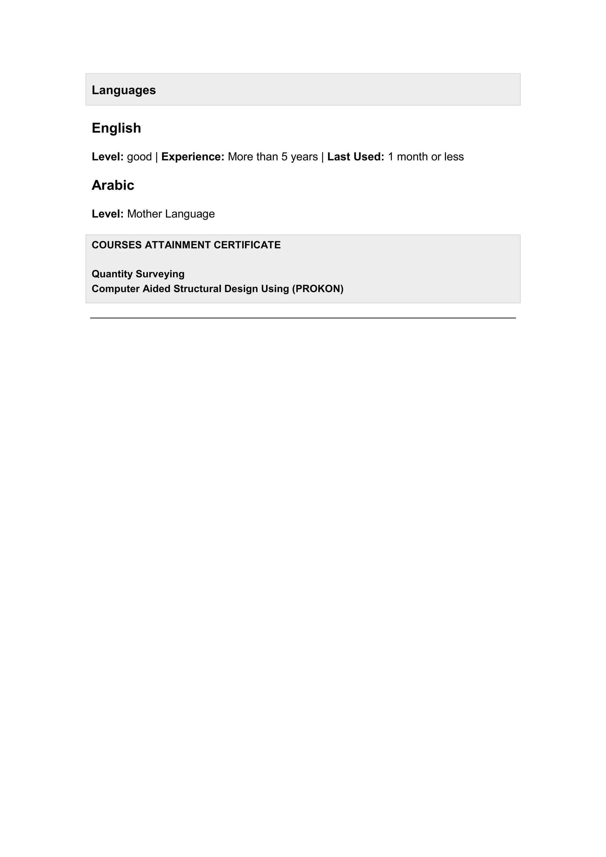 Languages
English
Level: good | Experience: More than 5 years | Last Used: 1 month or less
Arabic
Level: Mother Language
COURSES ATTAINMENT CERTIFICATE
Quantity Surveying
Computer Aided Structural Design Using (PROKON)
 