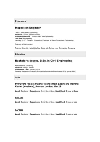 Experience
Inspection Engineer
Baha Consultant Engineering
Location: Jordan, jordan-amman
Company Industry: Construction/Civil Engineering
Job Role: Engineering
January 2015 - Present. Inspection Engineer at Baha Consultant Engineering.
Training at BAU project
Training Scientific –labs &Drafting Study with Burhan noor Contracting Company
Education
Bachelor's degree, B.Sc. in Civil Engineering
At Hashemite University
Location: Zarqa, Jordan
Completion Date: January 2015
General Secondary Scientific Education Certificate Examination With grade (88%)
Skills
Primavera Project Planner license from Engineers Training
Center (level one), Amman, Jordan, Mar 21
Level: Beginner | Experience: 3 months or less | Last Used: 3 year or less
Auto cad
Level: Beginner | Experience: 3 months or less | Last Used: 3 year or less
SAP2000
Level: Beginner | Experience: 3 months or less | Last Used: 3 year or less
 