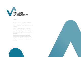 VALLUM
ASSOCIATES
At Vallum we care about ﬁnding the right
solution to your problem. For us, that always
starts with getting the right people in place to
help you.
This could mean either hiring new talent,
bringing talent in on a short or long term
project, managing your project from beginning
to end, or coaching your team to enable them
to deliver.
We specialise in the energy and utilities
industry, oﬀering a unique proposition of
traditional recruitment services, consultancy
through our associate capability and executive
coaching.
 