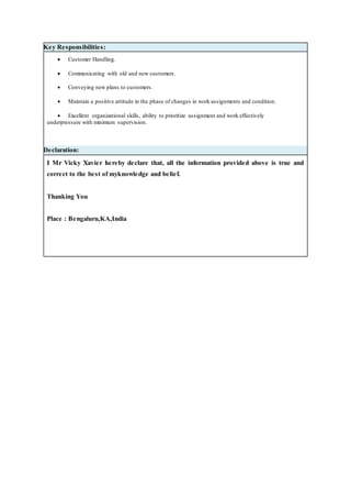 Key Responsibilities:
 Customer Handling.
 Communicating with old and new customers.
 Conveying new plans to customers.
 Maintain a positive attitude in the phase of changes in work assignments and condition.
 Excellent organizational skills, ability to prioritize assignment and work effectively
underpressure with minimum supervision.
Declaration:
I Mr Vicky Xavier hereby declare that, all the information provided above is true and
correct to the best of myknowledge and belief.
Thanking You
Place : Bengaluru,KA,India
 