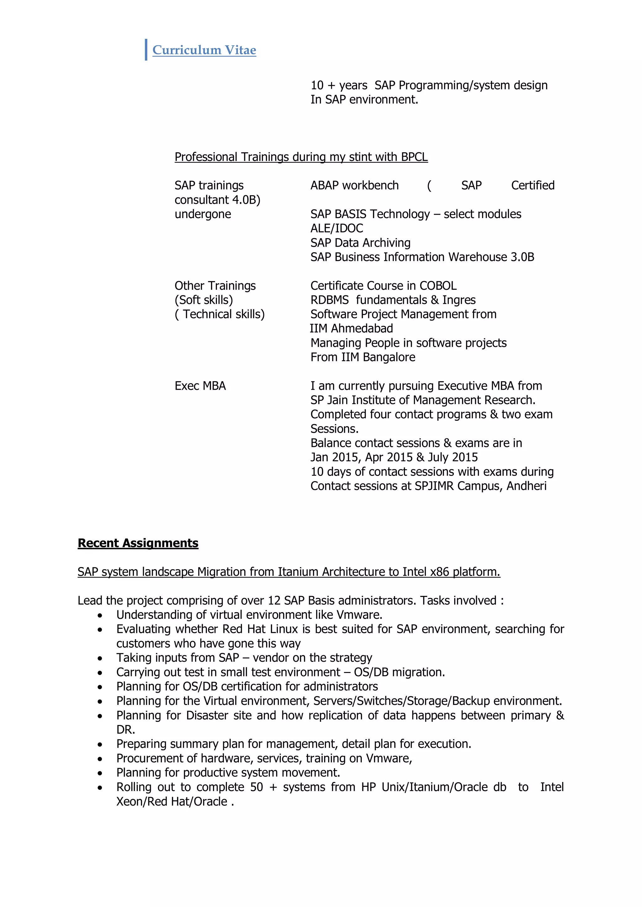 Curriculum Vitae
10 + years SAP Programming/system design
In SAP environment.
Professional Trainings during my stint with BPCL
SAP trainings ABAP workbench ( SAP Certified
consultant 4.0B)
undergone SAP BASIS Technology – select modules
ALE/IDOC
SAP Data Archiving
SAP Business Information Warehouse 3.0B
Other Trainings Certificate Course in COBOL
(Soft skills) RDBMS fundamentals & Ingres
( Technical skills) Software Project Management from
IIM Ahmedabad
Managing People in software projects
From IIM Bangalore
Exec MBA I am currently pursuing Executive MBA from
SP Jain Institute of Management Research.
Completed four contact programs & two exam
Sessions.
Balance contact sessions & exams are in
Jan 2015, Apr 2015 & July 2015
10 days of contact sessions with exams during
Contact sessions at SPJIMR Campus, Andheri
Recent Assignments
SAP system landscape Migration from Itanium Architecture to Intel x86 platform.
Lead the project comprising of over 12 SAP Basis administrators. Tasks involved :
 Understanding of virtual environment like Vmware.
 Evaluating whether Red Hat Linux is best suited for SAP environment, searching for
customers who have gone this way
 Taking inputs from SAP – vendor on the strategy
 Carrying out test in small test environment – OS/DB migration.
 Planning for OS/DB certification for administrators
 Planning for the Virtual environment, Servers/Switches/Storage/Backup environment.
 Planning for Disaster site and how replication of data happens between primary &
DR.
 Preparing summary plan for management, detail plan for execution.
 Procurement of hardware, services, training on Vmware,
 Planning for productive system movement.
 Rolling out to complete 50 + systems from HP Unix/Itanium/Oracle db to Intel
Xeon/Red Hat/Oracle .
 