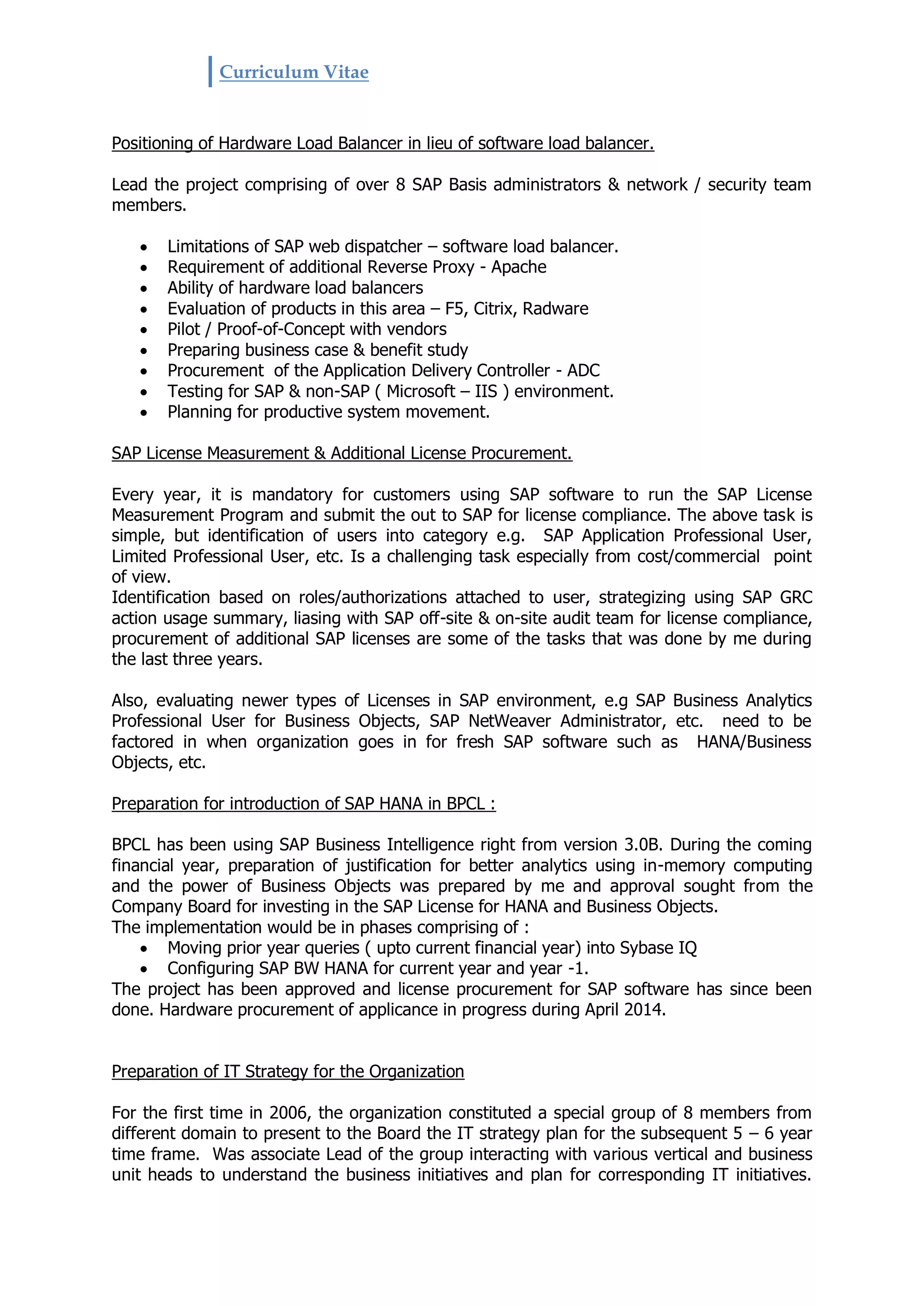 Curriculum Vitae
Positioning of Hardware Load Balancer in lieu of software load balancer.
Lead the project comprising of over 8 SAP Basis administrators & network / security team
members.
 Limitations of SAP web dispatcher – software load balancer.
 Requirement of additional Reverse Proxy - Apache
 Ability of hardware load balancers
 Evaluation of products in this area – F5, Citrix, Radware
 Pilot / Proof-of-Concept with vendors
 Preparing business case & benefit study
 Procurement of the Application Delivery Controller - ADC
 Testing for SAP & non-SAP ( Microsoft – IIS ) environment.
 Planning for productive system movement.
SAP License Measurement & Additional License Procurement.
Every year, it is mandatory for customers using SAP software to run the SAP License
Measurement Program and submit the out to SAP for license compliance. The above task is
simple, but identification of users into category e.g. SAP Application Professional User,
Limited Professional User, etc. Is a challenging task especially from cost/commercial point
of view.
Identification based on roles/authorizations attached to user, strategizing using SAP GRC
action usage summary, liasing with SAP off-site & on-site audit team for license compliance,
procurement of additional SAP licenses are some of the tasks that was done by me during
the last three years.
Also, evaluating newer types of Licenses in SAP environment, e.g SAP Business Analytics
Professional User for Business Objects, SAP NetWeaver Administrator, etc. need to be
factored in when organization goes in for fresh SAP software such as HANA/Business
Objects, etc.
Preparation for introduction of SAP HANA in BPCL :
BPCL has been using SAP Business Intelligence right from version 3.0B. During the coming
financial year, preparation of justification for better analytics using in-memory computing
and the power of Business Objects was prepared by me and approval sought from the
Company Board for investing in the SAP License for HANA and Business Objects.
The implementation would be in phases comprising of :
 Moving prior year queries ( upto current financial year) into Sybase IQ
 Configuring SAP BW HANA for current year and year -1.
The project has been approved and license procurement for SAP software has since been
done. Hardware procurement of applicance in progress during April 2014.
Preparation of IT Strategy for the Organization
For the first time in 2006, the organization constituted a special group of 8 members from
different domain to present to the Board the IT strategy plan for the subsequent 5 – 6 year
time frame. Was associate Lead of the group interacting with various vertical and business
unit heads to understand the business initiatives and plan for corresponding IT initiatives.
 