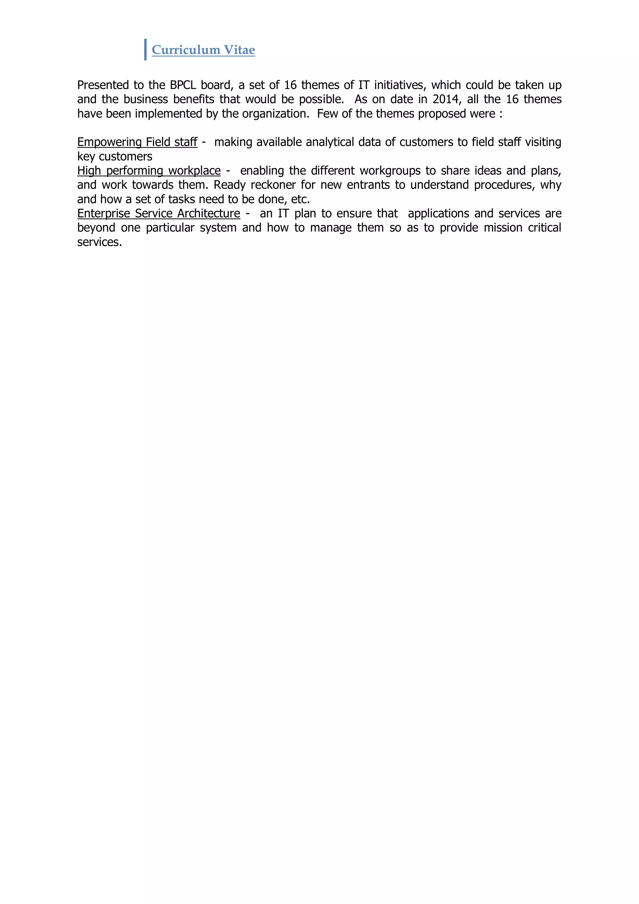 Curriculum Vitae
Presented to the BPCL board, a set of 16 themes of IT initiatives, which could be taken up
and the business benefits that would be possible. As on date in 2014, all the 16 themes
have been implemented by the organization. Few of the themes proposed were :
Empowering Field staff - making available analytical data of customers to field staff visiting
key customers
High performing workplace - enabling the different workgroups to share ideas and plans,
and work towards them. Ready reckoner for new entrants to understand procedures, why
and how a set of tasks need to be done, etc.
Enterprise Service Architecture - an IT plan to ensure that applications and services are
beyond one particular system and how to manage them so as to provide mission critical
services.
 