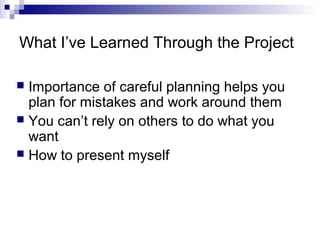 What I’ve Learned Through the Project
 Importance of careful planning helps you
plan for mistakes and work around them
 You can’t rely on others to do what you
want
 How to present myself
 