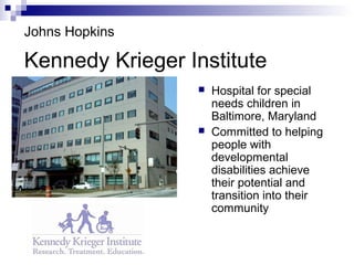 Kennedy Krieger Institute
 Hospital for special
needs children in
Baltimore, Maryland
 Committed to helping
people with
developmental
disabilities achieve
their potential and
transition into their
community
Johns Hopkins
 