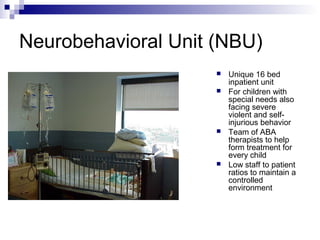 Neurobehavioral Unit (NBU)
 Unique 16 bed
inpatient unit
 For children with
special needs also
facing severe
violent and self-
injurious behavior
 Team of ABA
therapists to help
form treatment for
every child
 Low staff to patient
ratios to maintain a
controlled
environment
 