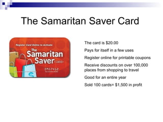 The Samaritan Saver Card
The card is $20.00
Pays for itself in a few uses
Register online for printable coupons
Receive discounts on over 100,000
places from shopping to travel
Good for an entire year
Sold 100 cards= $1,500 in profit
 
