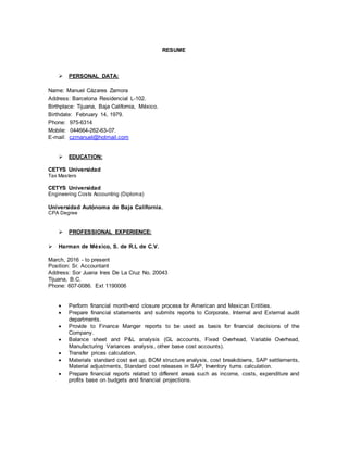 RESUME
 PERSONAL DATA:
Name: Manuel Cázares Zamora
Address: Barcelona Residencial L-102.
Birthplace: Tijuana, Baja California, México.
Birthdate: February 14, 1979.
Phone: 975-6314
Mobile: 044664-262-63-07.
E-mail: czmanuel@hotmail.com
 EDUCATION:
CETYS Universidad
Tax Masters
CETYS Universidad
Engineering Costs Accounting (Diploma)
Universidad Autónoma de Baja California.
CPA Degree
 PROFESSIONAL EXPERIENCE:
 Harman de México, S. de R.L de C.V.
March, 2016 - to present
Position: Sr. Accountant
Address: Sor Juana Ines De La Cruz No. 20043
Tijuana, B.C.
Phone: 607-0086. Ext 1190006
 Perform financial month-end closure process for American and Mexican Entities.
 Prepare financial statements and submits reports to Corporate, Internal and External audit
departments.
 Provide to Finance Manger reports to be used as basis for financial decisions of the
Company.
 Balance sheet and P&L analysis (GL accounts, Fixed Overhead, Variable Overhead,
Manufacturing Variances analysis, other base cost accounts).
 Transfer prices calculation.
 Materials standard cost set up, BOM structure analysis, cost breakdowns, SAP settlements,
Material adjustments, Standard cost releases in SAP, Inventory turns calculation.
 Prepare financial reports related to different areas such as income, costs, expenditure and
profits base on budgets and financial projections.
 