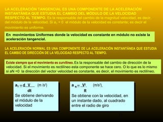 LA ACELERACIÓN TANGENCIAL ES UNA COMPONENTE DE LA ACELERACIÓN
INSTANTÁNEA QUE ESTUDIA EL CAMBIO DEL MÓDULO DE LA VELOCIDAD
RESPECTO AL TIEMPO. Es la responsable del cambio de la magnitud velocidad, es decir,
del módulo de la velocidad. Si aT = 0 el módulo de la velocidad es constante; es decir el
movimiento es uniforme.

En movimientos Uniformes donde la velocidad es constante en módulo no existe la
aceleración tangencial.

LA ACELERACIÓN NORMAL ES UNA COMPONENTE DE LA ACELERACIÓN INSTANTÁNEA QUE ESTUDIA
EL CAMBIO DE DIRECCIÓN DE LA VELOCIDAD RESPECTO AL TIEMPO.

Existe siempre que el movimiento es curvilíneo. Es la responsable del cambio de dirección de la
velocidad. Si el movimiento es rectilíneo esta componente se hace cero. O lo que es lo mismo
si aN =0 la dirección del vector velocidad es constante, es decir, el movimiento es rectilíneo.


      aT – dd V
       aT – V (m /s ) )
                       2
                   (m /s2                a N – V2 2 (m/s2)2)
                                          a N– V       (m/s
              dt
               dt                               RR
      Se obtiene derivando
       Se obtiene derivando              Se obtiene con la velocidad, en
                                          Se obtiene con la velocidad, en
      el módulo de la
       el módulo de la                   un instante dado, al cuadrado
                                          un instante dado, al cuadrado
      velocidad
       velocidad                         entre el radio de giro
                                          entre el radio de giro
                                                                      11
 