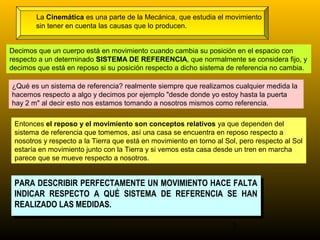 La Cinemática es una parte de la Mecánica, que estudia el movimiento
        sin tener en cuenta las causas que lo producen.


Decimos que un cuerpo está en movimiento cuando cambia su posición en el espacio con
respecto a un determinado SISTEMA DE REFERENCIA, que normalmente se considera fijo, y
decimos que está en reposo si su posición respecto a dicho sistema de referencia no cambia.

¿Qué es un sistema de referencia? realmente siempre que realizamos cualquier medida la
hacemos respecto a algo y decimos por ejemplo "desde donde yo estoy hasta la puerta
hay 2 m" al decir esto nos estamos tomando a nosotros mismos como referencia.

 Entonces el reposo y el movimiento son conceptos relativos ya que dependen del
 sistema de referencia que tomemos, así una casa se encuentra en reposo respecto a
 nosotros y respecto a la Tierra que está en movimiento en torno al Sol, pero respecto al Sol
 estaría en movimiento junto con la Tierra y si vemos esta casa desde un tren en marcha
 parece que se mueve respecto a nosotros.


 PARA DESCRIBIR PERFECTAMENTE UN MOVIMIENTO HACE FALTA
  PARA DESCRIBIR PERFECTAMENTE UN MOVIMIENTO HACE FALTA
 INDICAR RESPECTO A QUÉ SISTEMA DE REFERENCIA SE HAN
  INDICAR RESPECTO A QUÉ SISTEMA DE REFERENCIA SE HAN
 REALIZADO LAS MEDIDAS.
  REALIZADO LAS MEDIDAS.

                                                                      3
 