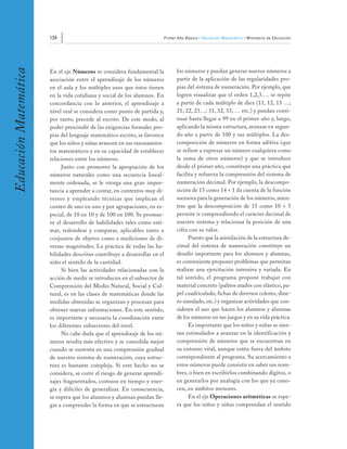134                                                  Primer Año Básico • Educación Matemática • Ministerio de Educación
Educación Matemática


                       En el eje Números se considera fundamental la              los números y puedan generar nuevos números a
                       asociación entre el aprendizaje de los números             partir de la aplicación de las regularidades pro-
                       en el aula y los múltiples usos que éstos tienen           pias del sistema de numeración. Por ejemplo, que
                       en la vida cotidiana y social de los alumnos. En           logren visualizar que el orden 1,2,3…. se repite
                       concordancia con lo anterior, el aprendizaje a             a partir de cada múltiplo de diez (11, 12, 13 …;
                       nivel oral se considera como punto de partida y,           21, 22, 23…; 31, 32, 33, … etc.) y puedan conti-
                       por tanto, precede al escrito. De este modo, al            nuar hasta llegar a 99 en el primer año y, luego,
                       poder prescindir de las exigencias formales pro-           aplicando la misma estructura, avanzar en segun-
                       pias del lenguaje matemático escrito, se favorece          do año a partir de 100 y sus múltiplos. La des-
                       que los niños y niñas avancen en sus razonamien-           composición de números en forma aditiva (que
                       tos matemáticos y en su capacidad de establecer            se refiere a expresar un número cualquiera como
                       relaciones entre los números.                              la suma de otros números) y que se introduce
                            Junto con promover la apropiación de los              desde el primer año, constituye una práctica que
                       números naturales como una secuencia lineal-               facilita y refuerza la comprensión del sistema de
                       mente ordenada, se le otorga una gran impor-               numeración decimal. Por ejemplo, la descompo-
                       tancia a aprender a contar, en contextos muy di-           sición de 15 como 14 + 1 da cuenta de la función
                       versos y empleando técnicas que implican el                sucesora para la generación de los números, mien-
                       conteo de uno en uno y por agrupaciones, en es-            tras que la descomposición de 15 como 10 + 5
                       pecial, de 10 en 10 y de 100 en 100. Se promue-            permite ir comprendiendo el carácter decimal de
                       ve el desarrollo de habilidades tales como esti-           nuestro sistema y relacionar la posición de una
                       mar, redondear y comparar, aplicables tanto a              cifra con su valor.
                       conjuntos de objetos como a mediciones de di-                    Puesto que la asimilación de la estructura de-
                       versas magnitudes. La práctica de todas las ha-            cimal del sistema de numeración constituye un
                       bilidades descritas contribuye a desarrollar en el         desafío importante para los alumnos y alumnas,
                       niño el sentido de la cantidad.                            es conveniente proponer problemas que permitan
                            Si bien las actividades relacionadas con la           realizar una ejercitación intensiva y variada. En
                       acción de medir se introducen en el subsector de           tal sentido, el programa propone trabajar con
                       Comprensión del Medio Natural, Social y Cul-               material concreto (palitos atados con elástico, pa-
                       tural, es en las clases de matemáticas donde las           pel cuadriculado, fichas de diversos colores, dine-
                       medidas obtenidas se organizan y procesan para             ro simulado, etc.) y organizar actividades que con-
                       obtener nuevas informaciones. En este sentido,             sideren el uso que hacen los alumnos y alumnas
                       es importante y necesaria la coordinación entre            de los números en sus juegos y en su vida práctica.
                       los diferentes subsectores del nivel.                            Es importante que los niños y niñas se sien-
                            No cabe duda que el aprendizaje de los nú-            tan estimulados a avanzar en la identificación y
                       meros resulta más efectivo y se consolida mejor            comprensión de números que se encuentran en
                       cuando se sustenta en una comprensión gradual              su entorno vital, aunque estén fuera del ámbito
                       de nuestro sistema de numeración, cuya estruc-             correspondiente al programa. Su acercamiento a
                       tura es bastante compleja. Si este hecho no se             estos números puede consistir en saber sus nom-
                       considera, se corre el riesgo de generar aprendi-          bres, o bien en escribirlos combinando dígitos, o
                       zajes fragmentados, costosos en tiempo y ener-             en generarlos por analogía con los que ya cono-
                       gía y difíciles de generalizar. En consecuencia,           cen, en ámbitos menores.
                       se espera que los alumnos y alumnas puedan lle-                  En el eje Operaciones aritméticas se espe-
                       gar a comprender la forma en que se estructuran            ra que los niños y niñas comprendan el sentido
 