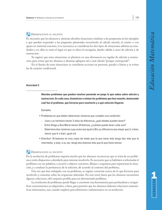 Semestre 1: Números y formas en el entorno                                                             175




                                                                                                              Educación Matemática
     OBSERVACIONES       AL DOCENTE

Es necesario que los alumnos y alumnas aborden situaciones similares a las propuestas en los ejemplos
y que puedan responder a las preguntas planteadas recurriendo al cálculo mental, al conteo o con
apoyo en material concreto, si es necesario; se consideran los dos tipos de situaciones aditivas ya estu-
diados y en ellas se varía el lugar en que se ubica la incógnita, dando cabida a casos de adición y de
sustracción.
     Se sugiere que estas situaciones se planteen en una alternancia no regular de adición y sustrac-
ción, para evitar que los alumnos y alumnas apliquen tal o cual cálculo “porque corresponde”.
     En el diseño de estas situaciones se consideran acciones en presente, pasado o futuro y se evitan
las de carácter condicional.




Actividad 5


                Abordan problemas que pueden resolver poniendo en juego lo que saben sobre adición y
                sustracción. En cada caso, dramatizan o relatan los problemas que han resuelto, destacando
                cuál fue el problema, qué hicieron para resolverlo y a qué solución llegaron.

                Ejemplos

              • Problemas en que deben determinar números que cumplen una condición:
                -   Juan y su hermano tienen 2 años de diferencia, ¿qué edades pueden tener?
                -   Entre Diego y Ana María tienen 24 láminas, ¿cuántas puede tener cada uno?
                -   Determina dos números cuya suma sea igual a 20 y su diferencia sea mayor que 2; o bien,
                    menor que 4; o bien, igual a 6.
              • Distribuir 18 botones en tres cajas de modo que la que tiene más tenga dos más que la
                intermedia, y esta, a su vez, tenga dos botones más que la que tiene menos.


     OBSERVACIONES       AL DOCENTE

En la resolución de problemas importa mucho que los alumnos reconozcan que se trata de un proble-
ma y estén dispuestos a abordarlo para intentar resolverlo. Es necesario que se habitúen a reformular el
problema con sus palabras, a recurrir a objetos concretos, dibujos o esquemas para representar la situa-
ción, y a analizar la pertinencia de la solución, de acuerdo al contexto del problema.
     Una vez que han trabajado con un problema, se sugiere conversar acerca de lo que hicieron para
resolverlo y comentar sobre las respuestas obtenidas. En este nivel, basta que los alumnos encuentren
algunas soluciones, del conjunto posible para un determinado problema.                                              1
                                                                                                                          S E M E S T R E




     La resolución de problemas puede llegar a constituir una herramienta para profundizar y resigni-
ficar conocimientos ya adquiridos, o bien, para permitir que los alumnos elaboren relaciones matemá-
ticas interesantes, aun cuando empleen procedimientos rudimentarios en su resolución.
 