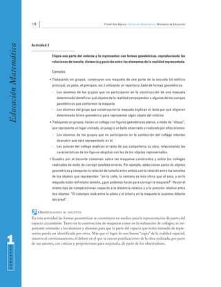 178                                                Primer Año Básico • Educación Matemática • Ministerio de Educación
Educación Matemática


                       Actividad 2


                                      Eligen una parte del entorno y la representan con formas geométricas, reproduciendo las
                                      relaciones de tamaño, distancia y posición entre los elementos de la realidad representada.

                                      Ejemplos

                                     • Trabajando en grupos, construyen una maqueta de una parte de la escuela (el edificio
                                      principal, un patio, el gimnasio, etc.) utilizando un repertorio dado de formas geométricas.
                                      -   Los alumnos de los grupos que no participaron en la construcción de una maqueta
                                          determinada identifican qué objetos de la realidad corresponden a algunos de los cuerpos
                                          geométricos que conforman la maqueta.
                                      -   Los alumnos del grupo que construyeron la maqueta explican al resto por qué eligieron
                                          determinada forma geométrica para representar algún objeto del entorno.
                                     • Trabajando en grupos, hacen un collage con figuras geométricas planas, a modo de “dibujo”,
                                      que represente un lugar visitado, un juego o un baile observado o realizado por ellos mismos:
                                      -   Los alumnos de los grupos que no participaron en la confección del collage intentan
                                          descubrir qué está representado en él.
                                      -   Los autores del collage explican al resto de sus compañeros su obra, relacionando las
                                          características de las figuras elegidas con las de los objetos representados.
                                     • Guiados por el docente comentan sobre las maquetas construidas y sobre los collages
                                      realizados de modo de corregir posibles errores. Por ejemplo, seleccionan pares de objetos
                                      geométricos y comparan la relación de tamaño entre ambos con la relación entre los tamaños
                                      de los objetos que representan: “en la calle, la ventana es más chica que el auto, y en la
                                      maqueta están del mismo tamaño, ¿qué podemos hacer para corregir la maqueta?” Hacen el
                                      mismo tipo de comparaciones respecto a la distancia relativa y a la posición relativa entre
                                      dos objetos: “El columpio está entre la pileta y el árbol y en la maqueta lo pusimos delante
                                      del árbol”.


                             OBSERVACIONES    AL DOCENTE

                       En esta actividad las formas geométricas se constituyen en medios para la representación de partes del
                       espacio circundante. Tanto en la construcción de maquetas como en la realización de collages, es im-
                       portante estimular a los alumnos y alumnas para que la parte del espacio que están tratando de repre-
                       sentar pueda ser identificada por otros. Más que el logro de una buena “copia” de la realidad espacial,

1                      interesa el cuestionamiento, el debate en el que se crucen justificaciones de la obra realizada, por parte
                       de sus autores, con críticas y proposiciones para mejorarla, de parte de los observadores.
 S E M E S T R E
 