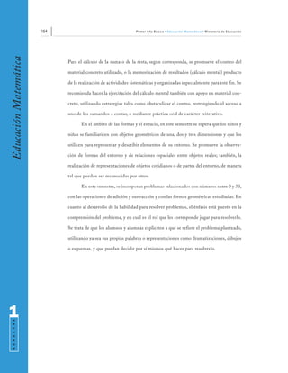 154                                      Primer Año Básico • Educación Matemática • Ministerio de Educación
Educación Matemática


                             Para el cálculo de la suma o de la resta, según corresponda, se promueve el conteo del

                             material concreto utilizado, o la memorización de resultados (cálculo mental) producto

                             de la realización de actividades sistemáticas y organizadas especialmente para este fin. Se

                             recomienda hacer la ejercitación del cálculo mental también con apoyo en material con-

                             creto, utilizando estrategias tales como obstaculizar el conteo, restringiendo el acceso a

                             uno de los sumandos a contar, o mediante práctica oral de carácter reiterativo.

                                    En el ámbito de las formas y el espacio, en este semestre se espera que los niños y

                             niñas se familiaricen con objetos geométricos de una, dos y tres dimensiones y que los

                             utilicen para representar y describir elementos de su entorno. Se promueve la observa-

                             ción de formas del entorno y de relaciones espaciales entre objetos reales; también, la

                             realización de representaciones de objetos cotidianos o de partes del entorno, de manera

                             tal que puedan ser reconocidas por otros.

                                    En este semestre, se incorporan problemas relacionados con números entre 0 y 30,

                             con las operaciones de adición y sustracción y con las formas geométricas estudiadas. En

                             cuanto al desarrollo de la habilidad para resolver problemas, el énfasis está puesto en la

                             comprensión del problema, y en cuál es el rol que les corresponde jugar para resolverlo.

                             Se trata de que los alumnos y alumnas expliciten a qué se refiere el problema planteado,

                             utilizando ya sea sus propias palabras o representaciones como dramatizaciones, dibujos

                             o esquemas, y que puedan decidir por sí mismos qué hacer para resolverlo.




1
 S E M E S T R E
 