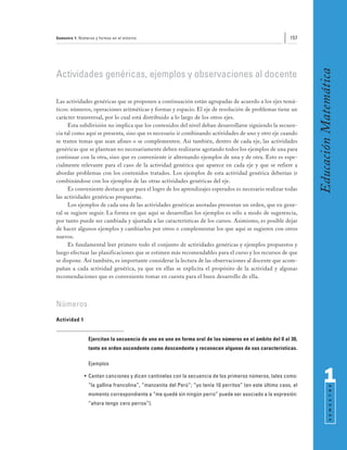 Semestre 1: Números y formas en el entorno                                                                157




                                                                                                                 Educación Matemática
Actividades genéricas, ejemplos y observaciones al docente

Las actividades genéricas que se proponen a continuación están agrupadas de acuerdo a los ejes temá-
ticos: números, operaciones aritméticas y formas y espacio. El eje de resolución de problemas tiene un
carácter transversal, por lo cual está distribuido a lo largo de los otros ejes.
      Esta subdivisión no implica que los contenidos del nivel deban desarrollarse siguiendo la secuen-
cia tal como aquí se presenta, sino que es necesario ir combinando actividades de uno y otro eje cuando
se traten temas que sean afines o se complementen. Así también, dentro de cada eje, las actividades
genéricas que se plantean no necesariamente deben realizarse agotando todos los ejemplos de una para
continuar con la otra, sino que es conveniente ir alternando ejemplos de una y de otra. Esto es espe-
cialmente relevante para el caso de la actividad genérica que aparece en cada eje y que se refiere a
abordar problemas con los contenidos tratados. Los ejemplos de esta actividad genérica deberían ir
combinándose con los ejemplos de las otras actividades genéricas del eje.
      Es conveniente destacar que para el logro de los aprendizajes esperados es necesario realizar todas
las actividades genéricas propuestas.
      Los ejemplos de cada una de las actividades genéricas anotadas presentan un orden, que en gene-
ral se sugiere seguir. La forma en que aquí se desarrollan los ejemplos es sólo a modo de sugerencia,
por tanto puede ser cambiada y ajustada a las características de los cursos. Asimismo, es posible dejar
de hacer algunos ejemplos y cambiarlos por otros o complementar los que aquí se sugieren con otros
nuevos.
      Es fundamental leer primero todo el conjunto de actividades genéricas y ejemplos propuestos y
luego efectuar las planificaciones que se estimen más recomendables para el curso y los recursos de que
se dispone. Así también, es importante considerar la lectura de las observaciones al docente que acom-
pañan a cada actividad genérica, ya que en ellas se explicita el propósito de la actividad y algunas
recomendaciones que es conveniente tomar en cuenta para el buen desarrollo de ella.



Números
Actividad 1


                Ejercitan la secuencia de uno en uno en forma oral de los números en el ámbito del 0 al 30,
                tanto en orden ascendente como descendente y reconocen algunas de sus características.

                Ejemplos

              • Cantan canciones y dicen cantinelas con la secuencia de los primeros números, tales como:
                “la gallina francolina”, “manzanita del Perú”; “yo tenía 10 perritos” (en este último caso, el
                                                                                                                       1
                                                                                                                             S E M E S T R E




                momento correspondiente a “me quedé sin ningún perro” puede ser asociado a la expresión:
                “ahora tengo cero perros”).
 