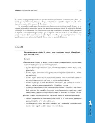 Semestre 1: Números y formas en el entorno                                                                159




                                                                                                                 Educación Matemática
En cuanto a la pregunta relacionada con qué otros nombres pueden tener los números, once, doce..., se
espera que digan “dieciuno”, “diecidós”..., lo que podría revelarnos que están comprendiendo la estruc-
tura de formación de los números de dos cifras.
      La actividad orientada a que los estudiantes reflexionen respecto de qué sucede después de un
número terminado en nueve tiene que ver con la base diez de nuestro sistema de numeración decimal,
asunto que no es conveniente aún discutirlo con ellos, pero sí mostrarles evidencias que les permitirán
ir llegando a esa comprensión; por ejemplo, que no se puede ir más allá del 9 con un solo símbolo, sino
que es necesario efectuar combinaciones de los dígitos conocidos, lo que se complementará en el se-
gundo semestre con la introducción de la decena como un grupo de 10 objetos.




Actividad 2


                Realizan variadas actividades de conteo y sacan conclusiones respecto del significado y
                de la utilidad de contar.

                Ejemplos

              • Participan en actividades en las que contar presenta grados de dificultad creciente y van
                reconociendo los pasos del procedimiento empleado.
                -   Cuentan objetos dispuestos en una hilera, pudiendo tocarlos en una primera etapa y, luego,
                    sólo mirarlos.
                -   Cuentan objetos distribuidos al azar, pudiendo tomarlos y colocarlos a un lado, a medida
                    que los cuentan.
                -   Cuentan objetos distribuidos en un círculo. Por ejemplo, niños en una ronda, cuentas en
                    una pulsera, debiendo marcar el punto de partida de alguna manera.
                -   Cuentan objetos que no están directamente a su alcance, por ejemplo, los cuadros o
                    adornos que hay en la pared de su sala, los vidrios de una ventana.
                -   Guiados por preguntas del docente, reconocen la necesidad de ir asociando a cada número
                    de la secuencia sólo uno de los elementos a contar, hasta considerarlos todos, y que el
                    último número que dicen corresponde a la cantidad de elementos del conjunto contado.
              • Cuentan variados conjuntos y comentan acerca de la utilidad de la información obtenida.
                -   Cuentan sus pertenencias tales como lápices, láminas de un álbum, bolitas, y comentan
                    para qué les podría servir saber cuántos son.
                -   Juegan a saltar la cuerda, dar botes a una pelota, etc. y a través del conteo determinan           1
                                                                                                                             S E M E S T R E




                    cuántas veces seguidas pueden realizar estas actividades.
 