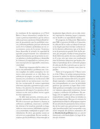 Primer Año Básico • Educación Matemática • Ministerio de Educación                                                  133




                                                                                                                           Educación Matemática
Presentación



La enseñanza de las matemáticas en el Nivel                          les planteen digan relación con su vida, intere-
Básico 1 busca sistematizar y ampliar las no-                        ses, experiencias, fantasías, juegos y represen-
ciones y prácticas matemáticas que los niños y                       ten un desafío a su capacidad de razonar.
niñas ya poseen, y promover el desarrollo de for-                         El programa de Educación Matemática
mas de pensamiento que les posibiliten cono-                         para NB1 se presenta dividido en 4 semestres,
cer y enfrentar problemas, procesar información                      en cada uno de los cuales se trabaja el tema que
acerca de la realidad y profundizar así sus co-                      se ha elegido para hacer de hilo conductor en-
nocimientos acerca de la misma. Asimismo,                            tre los distintos subsectores y que se ha descri-
busca desarrollar la actitud y la capacidad de                       to en la presentación general. Este hecho per-
aprender progresivamente más matemáticas;                            mite, por una parte, estudiar el tema propuesto
adquirir herramientas que les permitan recono-                       desde diferentes puntos de vista y profundizar
cer, plantear y resolver problemas, y desarrollar                    en él y, por otra, que exista una coordinación
la confianza y la seguridad en sí mismos, al to-                     entre los distintos subsectores que facilita y for-
mar conciencia de sus capacidades, intuiciones,                      talece el aprendizaje de los contenidos propios
creatividad.                                                         de cada uno de ellos y permite que no sean vis-
     Desde muy temprana edad los niños y ni-                         tos por los alumnos y alumnas como entes se-
ñas se ven enfrentados a problemas más o me-                         parados.
nos complejos de índole matemática: los nú-                               Tanto en el programa de 1° Básico como
meros están presentes en su vida diaria, los                         en el de 2° Básico se incluye esta presentación,
utilizan en sus juegos, son parte de su pensa-                       la misma en ambos, los objetivos fundamenta-
miento y los consideran en sus decisiones. Del                       les y contenidos mínimos del nivel y los apren-
mismo modo, en sus interacciones con el me-                          dizajes esperados e indicadores de los semes-
dio van incorporando de manera espontánea                            tres correspondientes, así como las actividades
relaciones espaciales y geométricas que contri-                      genéricas que permiten su logro. Estas activi-
buirán a los procesos de estructuración y re-                        dades genéricas contemplan cuatro ejes temáti-
presentación del espacio. Los procesos de en-                        cos: números, operaciones aritméticas, formas
señanza en este nivel se deben iniciar a partir                      y espacio y resolución de problemas. Sin em-
de estas experiencias.                                               bargo, esto no significa que los contenidos co-
     Se debe tener presente, asimismo, que se                        rrespondientes a cada eje deban ser tratados en
aprende matemáticas haciendo matemáticas.                            forma independiente. Muy por el contrario, la
Por ello es necesario que alumnos y alumnas se                       implementación didáctica del programa requiere
enfrenten a problemas, situaciones y activida-                       de una articulación permanente de los conteni-
des diversas y las resuelvan poniendo en juego                       dos de los cuatro ejes, para promover aprendi-
todos sus conocimientos, habilidades, experien-                      zajes interrelacionados, que correspondan a una
cias y creatividad, y trabajando en grupo e indi-                    visión integrada del quehacer matemático. El
vidualmente. Es decir, que puedan asumir un                          eje Resolución de problemas tiene un carácter
rol activo en su aprendizaje. En este sentido, se                    transversal y está desarrollado a lo largo de los
requiere que los problemas y situaciones que se                      tres ejes restantes.
 