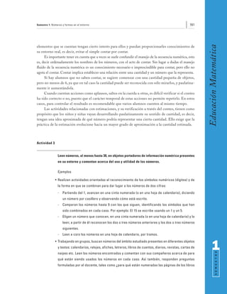 Semestre 1: Números y formas en el entorno                                                                    161




                                                                                                                     Educación Matemática
elementos que se cuentan tengan cierto interés para ellos y puedan proporcionarles conocimientos de
su entorno real, es decir, evitar el simple contar por contar.
     Es importante tener en cuenta que a veces se suele confundir el manejo de la secuencia numérica, esto
es, decir ordenadamente los nombres de los números, con el acto de contar. Sin lugar a dudas el manejo
fluido de la secuencia numérica es un conocimiento necesario e imprescindible para contar, pero ello no
agota el contar. Contar implica establecer una relación entre una cantidad y un número que la representa.
     Si hay alumnos que no saben contar, se sugiere comenzar con una cantidad pequeña de objetos,
pero no menos de 6, ya que en tal caso la cantidad puede ser reconocida con sólo mirarlos, y paulatina-
mente ir aumentándola.
     Cuando cuentan acciones como aplausos, saltos en la cuerda u otras, es difícil verificar si el conteo
ha sido correcto o no, puesto que el carácter temporal de estas acciones no permite repetirlo. En estos
casos, para controlar el resultado es recomendable que varios alumnos cuenten al mismo tiempo.
     Las actividades relacionadas con estimaciones, y su verificación a través del conteo, tienen como
propósito que los niños y niñas vayan desarrollando paulatinamente su sentido de cantidad, es decir,
tengan una idea aproximada de qué número podría representar una cierta cantidad. Ello exige que la
práctica de la estimación evolucione hacia un mayor grado de aproximación a la cantidad estimada.



Actividad 3


                Leen números, al menos hasta 30, en objetos portadores de información numérica presentes
                en su entorno y comentan acerca del uso y utilidad de los números.

                Ejemplos

              • Realizan actividades orientadas al reconocimiento de los símbolos numéricos (dígitos) y de
                la forma en que se combinan para dar lugar a los números de dos cifras:
                -   Partiendo del 1, avanzan en una cinta numerada (o en una hoja de calendario), diciendo
                    un número por casillero y observando cómo está escrito.
                -   Comparan los números hasta 9 con los que siguen, identificando los símbolos que han
                    sido combinados en cada caso. Por ejemplo: El 15 se escribe usando un 1 y un 5.
                -   Eligen un número que conocen, en una cinta numerada (o en una hoja de calendario) y lo
                    leen; a partir de él reconocen los dos o tres números anteriores y los dos o tres números
                    siguientes.
                -   Leen a coro los números en una hoja de calendario, por tramos.
              • Trabajando en grupos, buscan números del ámbito estudiado presentes en diferentes objetos
                y textos: calendarios, relojes, afiches, letreros, libros de cuentos, diarios, revistas, cartas de         1
                                                                                                                                 S E M E S T R E




                naipes etc. Leen los números encontrados y comentan con sus compañeros acerca de para
                qué están siendo usados los números en cada caso. Así también, responden preguntas
                formuladas por el docente, tales como ¿para qué están numeradas las páginas de los libros
 