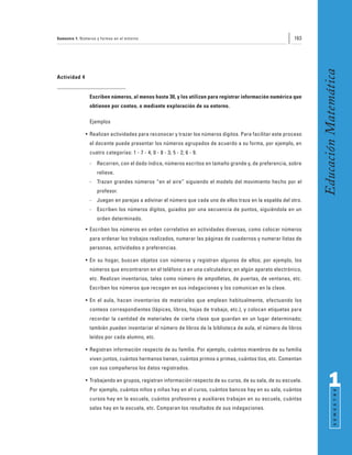 Semestre 1: Números y formas en el entorno                                                                163




                                                                                                                 Educación Matemática
Actividad 4


                Escriben números, al menos hasta 30, y los utilizan para registrar información numérica que
                obtienen por conteo, o mediante exploración de su entorno.

                Ejemplos

              • Realizan actividades para reconocer y trazar los números dígitos. Para facilitar este proceso
                el docente puede presentar los números agrupados de acuerdo a su forma, por ejemplo, en
                cuatro categorías: 1 - 7 - 4; 0 - 8 - 3; 5 - 2; 6 - 9.
                -   Recorren, con el dedo índice, números escritos en tamaño grande y, de preferencia, sobre
                    relieve.
                -   Trazan grandes números “en el aire” siguiendo el modelo del movimiento hecho por el
                    profesor.
                -   Juegan en parejas a adivinar el número que cada uno de ellos traza en la espalda del otro.
                -   Escriben los números dígitos, guiados por una secuencia de puntos, siguiéndola en un
                    orden determinado.
              • Escriben los números en orden correlativo en actividades diversas, como colocar números
                para ordenar los trabajos realizados, numerar las páginas de cuadernos y numerar listas de
                personas, actividades o preferencias.

              • En su hogar, buscan objetos con números y registran algunos de ellos; por ejemplo, los
                números que encontraron en el teléfono o en una calculadora; en algún aparato electrónico,
                etc. Realizan inventarios, tales como número de ampolletas, de puertas, de ventanas, etc.
                Escriben los números que recogen en sus indagaciones y los comunican en la clase.

              • En el aula, hacen inventarios de materiales que emplean habitualmente, efectuando los
                conteos correspondientes (lápices, libros, hojas de trabajo, etc.), y colocan etiquetas para
                recordar la cantidad de materiales de cierta clase que guardan en un lugar determinado;
                también pueden inventariar el número de libros de la biblioteca de aula, el número de libros
                leídos por cada alumno, etc.

              • Registran información respecto de su familia. Por ejemplo, cuántos miembros de su familia
                viven juntos, cuántos hermanos tienen, cuántos primos o primas, cuántos tíos, etc. Comentan
                con sus compañeros los datos registrados.

              • Trabajando en grupos, registran información respecto de su curso, de su sala, de su escuela.
                Por ejemplo, cuántos niños y niñas hay en el curso, cuántos bancos hay en su sala, cuántos
                                                                                                                       1
                                                                                                                             S E M E S T R E




                cursos hay en la escuela, cuántos profesores y auxiliares trabajan en su escuela, cuántas
                salas hay en la escuela, etc. Comparan los resultados de sus indagaciones.
 