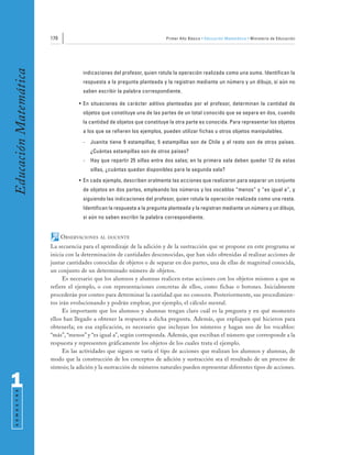 170                                                Primer Año Básico • Educación Matemática • Ministerio de Educación
Educación Matemática


                                     indicaciones del profesor, quien rotula la operación realizada como una suma. Identifican la
                                     respuesta a la pregunta planteada y la registran mediante un número y un dibujo, si aún no
                                     saben escribir la palabra correspondiente.

                                   • En situaciones de carácter aditivo planteadas por el profesor, determinan la cantidad de
                                     objetos que constituye una de las partes de un total conocido que se separa en dos, cuando
                                     la cantidad de objetos que constituye la otra parte es conocida. Para representar los objetos
                                     a los que se refieren los ejemplos, pueden utilizar fichas u otros objetos manipulables.
                                     -   Juanita tiene 9 estampillas; 5 estampillas son de Chile y el resto son de otros países.
                                         ¿Cuántas estampillas son de otros países?
                                     -   Hay que repartir 25 sillas entre dos salas; en la primera sala deben quedar 12 de estas
                                         sillas, ¿cuántas quedan disponibles para la segunda sala?
                                   • En cada ejemplo, describen oralmente las acciones que realizaron para separar un conjunto
                                     de objetos en dos partes, empleando los números y los vocablos “menos” y “es igual a”, y
                                     siguiendo las indicaciones del profesor, quien rotula la operación realizada como una resta.
                                     Identifican la respuesta a la pregunta planteada y la registran mediante un número y un dibujo,
                                     si aún no saben escribir la palabra correspondiente.


                             OBSERVACIONES   AL DOCENTE

                       La secuencia para el aprendizaje de la adición y de la sustracción que se propone en este programa se
                       inicia con la determinación de cantidades desconocidas, que han sido obtenidas al realizar acciones de
                       juntar cantidades conocidas de objetos o de separar en dos partes, una de ellas de magnitud conocida,
                       un conjunto de un determinado número de objetos.
                            Es necesario que los alumnos y alumnas realicen estas acciones con los objetos mismos a que se
                       refiere el ejemplo, o con representaciones concretas de ellos, como fichas o botones. Inicialmente
                       procederán por conteo para determinar la cantidad que no conocen. Posteriormente, sus procedimien-
                       tos irán evolucionando y podrán emplear, por ejemplo, el cálculo mental.
                            Es importante que los alumnos y alumnas tengan claro cuál es la pregunta y en qué momento
                       ellos han llegado a obtener la respuesta a dicha pregunta. Además, que expliquen qué hicieron para
                       obtenerla; en esa explicación, es necesario que incluyan los números y hagan uso de los vocablos:
                       “más”, “menos” y “es igual a”, según corresponda. Además, que escriban el número que corresponde a la
                       respuesta y representen gráficamente los objetos de los cuales trata el ejemplo.
                            En las actividades que siguen se varía el tipo de acciones que realizan los alumnos y alumnas, de
                       modo que la construcción de los conceptos de adición y sustracción sea el resultado de un proceso de
                       síntesis; la adición y la sustracción de números naturales pueden representar diferentes tipos de acciones.


1
 S E M E S T R E
 
