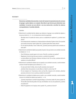 Semestre 1: Números y formas en el entorno                                                                  171




                                                                                                                   Educación Matemática
Actividad 2


                Determinan cantidades desconocidas a través del manejo de representaciones de acciones
                de agregar o quitar objetos a un conjunto. Describen lo que hicieron para determinar esas
                cantidades, lo asocian con una adición o con una sustracción y escriben los números
                correspondientes al resultado obtenido.

                Ejemplos

              • Determinan la cantidad total de objetos que obtienen al agregar una cantidad de objetos a
                los que ya tenían (a + b = x), en situaciones como las siguientes:
                -   Reinaldo tenía 15 casetes de música; para su cumpleaños le regalaron 3, ¿cuántas tiene
                    ahora?
                -   En la temporada de competencia, el equipo del barrio llevaba 12 goles a favor. En el partido
                    que acaba de terminar metió 4 goles más. ¿Cuántos goles lleva hasta ahora?
                -   En una sala hay 20 sillas. Traen 7 sillas más. ¿Cuántas personas podrán estar sentadas en
                    esta sala?
              • Determinan la cantidad de objetos que quedan al quitar a los que tenían una cantidad conocida
                de objetos (a - b = x).
                -   Perdí 10 láminas cuando jugué en el recreo. Tenía 22, ¿cuántas me quedan?
                -   Regalamos 3 de los 6 perritos que nacieron, ¿cuántos nos quedan?
                -   La señora María hizo 25 dulces chilenos; de estos, le dio 15 a su hija, ¿cuántos dulces le
                    quedaron a la señora María?
              • Determinan la cantidad de objetos que se agregó a una cantidad conocida, cuando también
                conocen el total de objetos que se obtuvo (a + x = b).
                -   En esta sala había 13 sillas, ahora hay 20. ¿Cuántas más trajeron?
                -   ¿Cuántas fotos más pusieron en este álbum, si había 5 y ahora hay 15?
                -   El coro empezó con 12 personas; ahora ya hay 20 y ninguna se ha retirado. ¿Cuántas
                    personas entraron al coro cuando ya estaba funcionando?
              • Determinan la cantidad de objetos que se quitó a una cantidad conocida, cuando también
                conocen la cantidad de objetos que quedó (a - x = b).
                -   ¿Cuántas empanadas te comiste? pregunta Diego a su hermano; había 15 y ahora quedan 10.
                -   Yo traía 20 cacharritos de greda en la caja, dice Esteban; me caí y me quedaron 8, ¿cuántos
                    se quebraron?                                                                                        1
                                                                                                                               S E M E S T R E




                -   Había 18 jugadores en el equipo; ahora quedan 14, ¿cuántos se fueron?
 