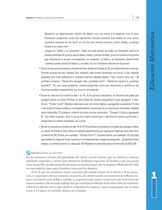 Semestre 1: Números y formas en el entorno                                                                173




                                                                                                                 Educación Matemática
                -   Muestran un determinado número de dedos con una mano y lo duplican con la otra.
                    Contestan preguntas como las siguientes: Cecilia muestra tres dedos en una mano,
                    ¿cuántos muestra en las dos?; si con las dos manos muestra cuatro dedos, ¿cuántos
                    muestra en cada una?
                -   Juegan al “dado y su fantasma”. Cada vez que lanzan un dado, su fantasma marca la
                    misma cantidad de puntos que el dado visible. Lanzan el dado, dicen el número de puntos
                    que obtuvieron y el que corresponde, en conjunto, al dado y su fantasma. Determinan
                    cuántos puntos marcó el dado si, en total, él y su fantasma obtuvieron 8 puntos.
              • Dicen la secuencia numérica de dos en dos, desde el 2 hasta el 10, en orden directo e inverso.
                Forman grupos de dos objetos (por ejemplo, dos fichas formando una torre, o dos objetos
                pegados con cinta adhesiva) y cuentan cuántos objetos tienen: “dos, cuatro, seis, etc.”. El
                profesor propone: “Tienen 8 y agregan dos, ¿cuántos son?”, “Tienen 6 y quitan 2, ¿cuántos
                quedan?”. En una clase posterior, realiza preguntas como las anteriores y verifica si los
                alumnos pueden responderlas sin recurrir al material.

              • Dicen la secuencia numérica del 1 al 10. Si le parece necesario, el docente les pide que
                pongan sobre su mesa 4 fichas (u otra clase de objetos pequeños) y que agreguen 1 más.
                Dicen: “4 más 1 es 5”. Repiten este ejercicio con otros dígitos, agregando o quitando 1 ficha
                y diciendo la frase numérica correspondiente, hasta que ya no necesiten manipular objetos
                para responder. El profesor invierte el orden de los sumandos: “Pongan 1 ficha y agreguen
                8”. Los niños cuentan, pero si ya se han dado cuenta que 1 más 8 es lo mismo que 8 más 1,
                responden en forma inmediata, sin contar.

              • Dicen la secuencia numérica del 10 al 19. El profesor o profesora les pide que pongan sobre
                su mesa 10 fichas (u otra clase de objetos pequeños) y que agreguen algunos más (más de 1
                y menos de 10). Dicen, por ejemplo: “10 más 7 es 17”. Cuando tienen, por ejemplo, 14, les pide
                que quiten 4 y digan la frase numérica correspondiente. Luego les pregunta: “¿Cuántas fichas
                tienen, si primero ponen 3 y después 10? Repiten la actividad para el intervalo de 20 al 29.


     OBSERVACIONES       AL DOCENTE

En los momentos iniciales del aprendizaje del cálculo mental conviene que los alumnos y alumnas
manipulen materiales y cuenten para obtener los resultados requeridos. El desafío es que, tan pronto
como sea posible, puedan prescindir del apoyo en el material para dar su respuesta. Dicho desafío debe
ser muy explícito, tanto para el profesor como para los alumnos.
     A fin de que los estudiantes tomen conciencia del carácter inverso de la adición y de la sustrac-
ción, es importante alternar momentos de práctica de cálculo mental con momentos de reflexión res-
pecto a la relación entre dobles y mitades, y, en general, entre sumas y restas en las que intervienen los
                                                                                                                       1
                                                                                                                             S E M E S T R E




mismos números. De un modo análogo, hay que estimular la reflexión de los niños sobre la conmutati-
vidad de la adición; esto es que, desde la comprobación empírica, vayan conjeturando que al sumar
6 más 2 ó 2 más 6, el resultado debiera ser el mismo.
 