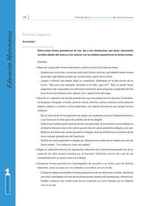 176                                                 Primer Año Básico • Educación Matemática • Ministerio de Educación
Educación Matemática


                       Formas y espacio
                       Actividad 1


                                      Seleccionan formas geométricas de una, dos y tres dimensiones que mejor representan
                                      variados objetos del entorno y los asocian con los nombres geométricos de dichas formas.

                                      Ejemplos

                                     • Observan y describen formas del entorno, dentro y fuera de la sala de clases:
                                      -   Guiados por el docente, conversan sobre qué formas conocen, qué objetos tienen formas
                                          parecidas, qué objetos pueden ser reconocidos a partir de su forma.
                                      -   Juegan a adivinar qué objeto eligió un compañero, basándose en la descripción de su
                                          forma: “Veo una cosa alargada, parecida a un tubo, ¿qué es?”. Sólo se puede hacer
                                          preguntas y dar respuestas con referencia a la forma; quien pregunta o responde sobre la
                                          base de otra propiedad (color, textura, etc.), queda fuera del juego.
                                     • Asocian un repertorio de formas geométricas que les proporciona el docente (cuadrados,
                                      rectángulos, triángulos, círculos, prismas rectos, cilindros, conos y esferas), construidas en
                                      madera, plástico, cartulina u otros materiales, con objetos del entorno que tengan formas
                                      similares:
                                      -   De un conjunto de formas geométricas, eligen una cualquiera y buscan objetos del entorno
                                          cuya forma sea lo más parecida posible a la forma elegida.
                                      -   Explican por qué les parece que las formas son parecidas. Si encontraron varios objetos en
                                          el entorno discuten acerca de cuál se parece más al cuerpo geométrico elegido y por qué.
                                      -   Retienen el nombre del cuerpo geométrico elegido, distinguiéndolo de los nombres de los
                                          otros cuerpos geométricos del repertorio.
                                      -   Definen el cuerpo geométrico elegido por referencia al nombre de un objeto concreto de
                                          forma similar: “una esfera es como una pelota”.
                                     • Eligen un objeto del entorno y lo representan utilizando una o más formas geométricas de un
                                      conjunto de ellas proporcionadas por el docente. Comentan acerca de cuál de las
                                      representaciones se acerca más a la realidad.

                                     • Comparan formas geométricas homologables de acuerdo a su forma, pero de distinta
                                      dimensión, como un cubo con un cuadrado o una esfera con un círculo.

1                                     -   Comparan objetos asimilables a formas geométricas de una dimensión (varillas, alambres)
                                          con otros, asimilables a formas de dos dimensiones, destacando semejanzas y diferencias.
 S E M E S T R E




                                          Pueden comparar una varilla recta con un cuadrado y un arco formado por un alambre
                                          con un círculo.
 