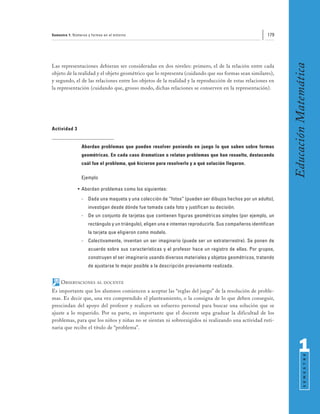 Semestre 1: Números y formas en el entorno                                                                179




                                                                                                                 Educación Matemática
Las representaciones debieran ser consideradas en dos niveles: primero, el de la relación entre cada
objeto de la realidad y el objeto geométrico que lo representa (cuidando que sus formas sean similares),
y segundo, el de las relaciones entre los objetos de la realidad y la reproducción de estas relaciones en
la representación (cuidando que, grosso modo, dichas relaciones se conserven en la representación).




Actividad 3


                Abordan problemas que pueden resolver poniendo en juego lo que saben sobre formas
                geométricas. En cada caso dramatizan o relatan problemas que han resuelto, destacando
                cuál fue el problema, qué hicieron para resolverlo y a qué solución llegaron.

                Ejemplo

              • Abordan problemas como los siguientes:
                -   Dada una maqueta y una colección de “fotos” (pueden ser dibujos hechos por un adulto),
                    investigan desde dónde fue tomada cada foto y justifican su decisión.
                -   De un conjunto de tarjetas que contienen figuras geométricas simples (por ejemplo, un
                    rectángulo y un triángulo), eligen una e intentan reproducirla. Sus compañeros identifican
                    la tarjeta que eligieron como modelo.
                -   Colectivamente, inventan un ser imaginario (puede ser un extraterrestre). Se ponen de
                    acuerdo sobre sus características y el profesor hace un registro de ellas. Por grupos,
                    construyen el ser imaginario usando diversos materiales y objetos geométricos, tratando
                    de ajustarse lo mejor posible a la descripción previamente realizada.


     OBSERVACIONES       AL DOCENTE

Es importante que los alumnos comiencen a aceptar las “reglas del juego” de la resolución de proble-
mas. Es decir que, una vez comprendido el planteamiento, o la consigna de lo que deben conseguir,
prescindan del apoyo del profesor y realicen un esfuerzo personal para buscar una solución que se
ajuste a lo requerido. Por su parte, es importante que el docente sepa graduar la dificultad de los
problemas, para que los niños y niñas no se sientan ni sobreexigidos ni realizando una actividad ruti-
naria que recibe el título de “problema”.



                                                                                                                       1
                                                                                                                             S E M E S T R E
 