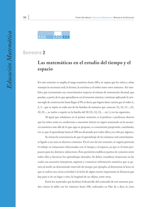 182                                         Primer Año Básico • Educación Matemática • Ministerio de Educación
Educación Matemática




                       Semestre 2

                             Las matemáticas en el estudio del tiempo y el
                             espacio

                             En este semestre se amplía el rango numérico hasta 100 y se espera que los niños y niñas
                             manejen la secuencia oral, la lectura, la escritura y el orden entre estos números. Así tam-
                             bién, que incrementen sus conocimientos respecto al sistema de numeración decimal; que
                             puedan, a partir de lo que aprendieron en el semestre anterior, continuar aplicando la mis-
                             ma regla de construcción hasta llegar al 99; es decir, que logren darse cuenta que el orden 1,
                             2, 3... que se repite en cada una de las familias de números que conocen: 11, 12, 13...; 21,
                             22, 23...; se vuelve a repetir en la familia del 30 (31, 32, 33, ... etc.) y en las siguientes.
                                    Al igual que señalamos en el primer semestre, si el profesor o profesora observa
                             que los niños están en condiciones o muestran interés en seguir avanzando en la secuen-
                             cia numérica más allá de lo que aquí se propone, es conveniente propiciarlo, cautelando,
                             eso sí, que el aprendizaje hasta el 100 sea alcanzado por todos ellos y no sólo por algunos.
                                    Se reitera la conveniencia de que el aprendizaje de los números esté estrechamen-
                             te ligado a sus usos en diversos contextos. En el caso de este semestre, se sugiere priorizar
                             el trabajo en situaciones relacionadas con el tiempo y el espacio, ya que es el tema pro-
                             puesto para los distintos subsectores. Esto permitirá establecer puntos de conexión entre
                             todos ellos y favorecer los aprendizajes deseados. Se deben considerar situaciones en las
                             cuales sea necesario interpretar, registrar y comunicar información numérica que se ge-
                             nera al medir un determinado intervalo de tiempo, por ejemplo, al determinar la hora en
                             que se realiza una cierta actividad o la fecha de algún evento importante; la distancia que
                             hay para ir de un lugar a otro, la longitud de un objeto, entre otras.
                                    Entre los materiales que facilitan el desarrollo del contenido de este semestre pue-
                             den citarse la tabla con los números hasta 100, ordenados en filas de a diez, la cinta
 