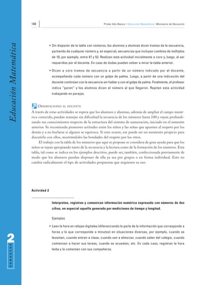 188                                                 Primer Año Básico • Educación Matemática • Ministerio de Educación
Educación Matemática


                                     • Sin disponer de la tabla con números, los alumnos y alumnas dicen tramos de la secuencia,
                                      partiendo de cualquier número y, en especial, secuencias que incluyan cambios de múltiplos
                                      de 10, por ejemplo, entre 47 y 53. Realizan esta actividad inicialmente a coro y, luego, al ser
                                      requeridos por el docente. En caso de dudas pueden volver a mirar la tabla anterior.

                                     • Dicen a coro tramos de secuencia a partir de un número indicado por el docente,
                                      acompañando cada número con un golpe de palma. Luego, a partir de una indicación del
                                      docente continúan con la secuencia sin hablar y con el golpe de palma. Finalmente, el profesor
                                      indica “paren” y los alumnos dicen el número al que llegaron. Repiten esta actividad
                                      trabajando en parejas.


                             OBSERVACIONES    AL DOCENTE

                       A través de estas actividades se espera que los alumnos y alumnas, además de ampliar el campo numé-
                       rico conocido, puedan manejar sin dificultad la secuencia de los números hasta 100 y vayan profundi-
                       zando sus conocimientos respecto de la estructura del sistema de numeración, iniciado en el semestre
                       anterior. Se recomienda promover actitudes entre los niños y las niñas que apunten al respeto por los
                       demás y a no burlarse si alguien se equivoca. Si esto ocurre, ese puede ser un momento propicio para
                       discutirlo con ellos, mostrándoles las bondades del respeto por los otros.
                            El trabajo con la tabla de los números que aquí se propone se considera de gran ayuda para que los
                       niños se vayan apropiando tanto de la secuencia y la lectura como de la formación de los números. Esta
                       tabla, tal como se indica en los ejemplos descritos, puede ser, también, confeccionada previamente de
                       modo que los alumnos puedan disponer de ella ya sea por grupos o en forma individual. Esto no
                       cambia radicalmente el tipo de actividades propuestas que requieren su uso.




                       Actividad 2


                                      Interpretan, registran y comunican información numérica expresada con números de dos
                                      cifras, en especial aquella generada por mediciones de tiempo y longitud.

                                      Ejemplos

                                     • Leen la hora en relojes digitales (diferenciando la parte de la información que corresponde a
                                      horas y la que corresponde a minutos) en situaciones diversas, por ejemplo, cuando se

2                                     levantan, cuando entran a clase, cuando van a almorzar, cuando salen del colegio, cuando
                                      comienzan a hacer sus tareas, cuando se acuestan, etc. En cada caso, registran la hora
 S E M E S T R E




                                      leída y la comentan con sus compañeros.
 