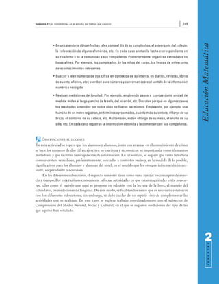 Semestre 2: Las matemáticas en el estudio del tiempo y el espacio                                           189




                                                                                                                   Educación Matemática
               • En un calendario ubican fechas tales como el día de su cumpleaños, el aniversario del colegio,
                 la celebración de alguna efeméride, etc. En cada caso anotan la fecha correspondiente en
                 su cuaderno y se la comunican a sus compañeros. Posteriormente, organizan estos datos en
                 listas afines. Por ejemplo, los cumpleaños de los niños del curso, las fiestas de aniversario
                 de acontecimientos relevantes.

               • Buscan y leen números de dos cifras en contextos de su interés, en diarios, revistas, libros
                 de cuento, afiches, etc.; escriben esos números y conversan sobre el sentido de la información
                 numérica recogida.

               • Realizan mediciones de longitud. Por ejemplo, empleando pasos o cuartas como unidad de
                 medida: miden el largo y ancho de la sala, del pizarrón, etc. Discuten por qué en algunos casos
                 los resultados obtenidos por todos ellos no fueron los mismos. Empleando, por ejemplo, una
                 huincha de un metro registran, en términos aproximados, cuánto mide su cintura, el largo de su
                 brazo, el contorno de su cabeza, etc. Así también, miden el largo de su mesa, el ancho de su
                 silla, etc. En cada caso registran la información obtenida y la comentan con sus compañeros.



     OBSERVACIONES        AL DOCENTE

En esta actividad se espera que los alumnos y alumnas, junto con avanzar en el conocimiento de cómo
se leen los números de dos cifras, ejerciten su escritura y reconozcan su importancia como elementos
portadores y que facilitan la recopilación de información. En tal sentido, se sugiere que tanto la lectura
como escritura se realicen, preferentemente, asociadas a contextos reales y, en la medida de lo posible,
significativos para los alumnos y alumnas del nivel, en el sentido que les otorgue información intere-
sante, sorprendente o novedosa.
      En los diferentes subsectores, el segundo semestre tiene como tema central los conceptos de espa-
cio y tiempo. Por esta razón es conveniente reforzar actividades en que estas magnitudes estén presen-
tes, tales como el trabajo que aquí se propone en relación con la lectura de la hora, el manejo del
calendario, las mediciones de longitud. De este modo, se facilitan los nexos que es necesario establecer
con los diferentes subsectores; sin embargo, se debe cuidar de no repetir sino de complementar las
actividades que se realizan. En este caso, se sugiere trabajar coordinadamente con el subsector de
Comprensión del Medio Natural, Social y Cultural, en el que se sugieren mediciones del tipo de las
que aquí se han señalado.




                                                                                                                         2
                                                                                                                               S E M E S T R E
 