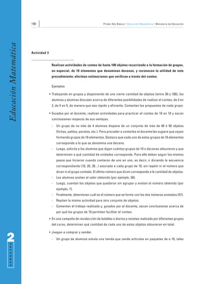 190                                                  Primer Año Básico • Educación Matemática • Ministerio de Educación
Educación Matemática



                       Actividad 3


                                      Realizan actividades de conteo de hasta 100 objetos recurriendo a la formación de grupos,
                                      en especial, de 10 elementos que denominan decenas, y reconocen la utilidad de este
                                      procedimiento; efectúan estimaciones que verifican a través del conteo.

                                      Ejemplos

                                     • Trabajando en grupos y disponiendo de una cierta cantidad de objetos (entre 30 y 100), los
                                      alumnos y alumnas discuten acerca de diferentes posibilidades de realizar el conteo, de 2 en
                                      2, de 5 en 5, de manera que sea rápido y eficiente. Comentan las propuestas de cada grupo.

                                     • Guiados por el docente, realizan actividades para practicar el conteo de 10 en 10 y sacan
                                      conclusiones respecto de sus ventajas.
                                      -   Un grupo de no más de 4 alumnos dispone de un conjunto de más de 40 ó 50 objetos
                                          (fichas, palitos, porotos, etc.). Para proceder a contarlos el docente les sugiere que vayan
                                          formando grupos de 10 elementos. Destaca que cada uno de estos grupos de 10 elementos
                                          corresponde a lo que se denomina una decena.
                                      -   Luego, solicita a los alumnos que digan cuántos grupos de 10 o decenas obtuvieron y que
                                          determinen a qué cantidad de unidades corresponde. Para ello deben seguir los mismos
                                          pasos que hicieron cuando contaron de uno en uno, es decir, ir diciendo la secuencia
                                          correspondiente (10, 20, 30...) asociada a cada grupo de 10, sin repetir ni el número que
                                          dicen ni el grupo contado. El último número que dicen corresponde a la cantidad de objetos.
                                      -   Los alumnos anotan el valor obtenido (por ejemplo, 50).
                                      -   Luego, cuentan los objetos que quedaron sin agrupar y anotan el número obtenido (por
                                          ejemplo, 7).
                                      -   Finalmente, determinan cuál es el número que se forma con los dos números anotados (57).
                                      -   Repiten la misma actividad para otro conjunto de objetos.
                                      -   Comentan el trabajo realizado y, guiados por el docente, sacan conclusiones acerca de
                                          por qué los grupos de 10 permiten facilitar el conteo.
                                     • En una campaña de recolección de botellas o diarios y revistas realizada por diferentes grupos
                                      del curso, determinan qué cantidad de cada uno de estos objetos obtuvieron en total.

                                     • Juegan a comprar y vender.

2                                     -   Un grupo de alumnos simula una tienda que vende artículos en paquetes de a 10, tales
 S E M E S T R E
 