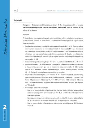 192                                                  Primer Año Básico • Educación Matemática • Ministerio de Educación
Educación Matemática


                       Actividad 4


                                      Componen y descomponen aditivamente un número de dos cifras, en especial, en la suma
                                      de múltiplos de 10 y dígitos, y sacan conclusiones respecto del valor de posición de las
                                      cifras de un número.

                                      Ejemplos

                                     • Trabajando con monedas simuladas y tarjetas con dígitos realizan actividades de componer
                                      y descomponer números en forma aditiva y sacan conclusiones respecto del significado de
                                      tales actividades:
                                      -   Reciben del docente una cantidad de monedas simuladas de $10 y de $5. Cuentan cuánto
                                          dinero juntan si combinan un número determinado de monedas de $10 y una moneda de
                                          $5. Por ejemplo, cuánto dinero juntan con 4 monedas de $10 y una moneda de $5. Anotan
                                          el número que representa la cantidad obtenida, es decir, 45. Guiados por el docente,
                                          concluyen que 40 más 5 es lo mismo que 45. Repiten la misma actividad para otra cantidad
                                          de monedas de $10.
                                      -   Responden preguntas como: ¿De qué otra forma se puede escribir 60 más 8? ¿ Y 90 más 3?
                                      -   Con monedas de $10 y de $1 (por ejemplo, 6 monedas de $10 y 8 monedas de $1) las reparten
                                          a dos personas, de manera que una de ellas reciba todas las monedas de $10 y la otra
                                          sólo las de $1. Anotan la cantidad repartida (68) y la cantidad recibida por cada persona
                                          (60 y 8). Repiten la actividad para otra cantidad de monedas.
                                      -   Empleando tarjetas con dígitos y con múltiplos de 10 o decenas (10, 20, 30,...) componen y
                                          descomponen números y describen las acciones realizadas. Por ejemplo, “con el 30 y el 5
                                          formé el 35, colocando el 5 sobre el 0”, “con el 70 y el 9 formé el 79, colocando el 9 sobre
                                          el 0”. Los números formados se pueden descomponer el primero en “30 más 5” y el segundo
                                          en “70 más 9”.
                                      -   Guiados por el docente concluyen:
                                          - Que en un número de dos cifras (por ej. 78) el primer dígito (7) indica la cantidad de
                                             decenas que se pueden formar con él y el otro (8), la cantidad de unidades menores
                                             que 10 que quedan.
                                          - Que se puede componer un número conociendo la cantidad de decenas (o de múltiplos
                                             de 10) y la cantidad de unidades menores que 10 (dígitos) que lo conforman.
                                          - Que un número de dos cifras se puede descomponer en múltiplos de 10 (70) más un


2                                            dígito (8).
 S E M E S T R E
 