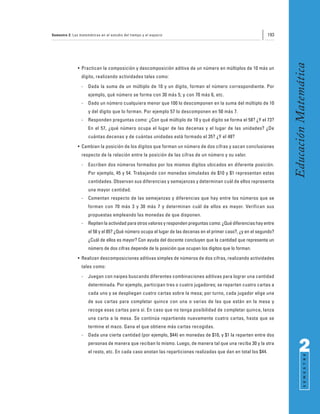 Semestre 2: Las matemáticas en el estudio del tiempo y el espacio                                                193




                                                                                                                       Educación Matemática
               • Practican la composición y descomposición aditiva de un número en múltiplos de 10 más un
                 dígito, realizando actividades tales como:
                 -   Dada la suma de un múltiplo de 10 y un dígito, forman el número correspondiente. Por
                     ejemplo, qué número se forma con 30 más 5; y con 70 más 6, etc.
                 -   Dado un número cualquiera menor que 100 lo descomponen en la suma del múltiplo de 10
                     y del dígito que lo forman. Por ejemplo 57 lo descomponen en 50 más 7.
                 -   Responden preguntas como: ¿Con qué múltiplo de 10 y qué dígito se forma el 58? ¿Y el 73?
                     En el 57, ¿qué número ocupa el lugar de las decenas y el lugar de las unidades? ¿De
                     cuántas decenas y de cuántas unidades está formado el 35? ¿Y el 48?
               • Cambian la posición de los dígitos que forman un número de dos cifras y sacan conclusiones
                 respecto de la relación entre la posición de las cifras de un número y su valor.
                 -   Escriben dos números formados por los mismos dígitos ubicados en diferente posición.
                     Por ejemplo, 45 y 54. Trabajando con monedas simuladas de $10 y $1 representan estas
                     cantidades. Observan sus diferencias y semejanzas y determinan cuál de ellos representa
                     una mayor cantidad.
                 -   Comentan respecto de las semejanzas y diferencias que hay entre los números que se
                     forman con 70 más 3 y 30 más 7 y determinan cuál de ellos es mayor. Verifican sus
                     propuestas empleando las monedas de que disponen.
                 -   Repiten la actividad para otros valores y responden preguntas como: ¿Qué diferencias hay entre
                     el 58 y el 85? ¿Qué número ocupa el lugar de las decenas en el primer caso?, ¿y en el segundo?
                     ¿Cuál de ellos es mayor? Con ayuda del docente concluyen que la cantidad que representa un
                     número de dos cifras depende de la posición que ocupan los dígitos que lo forman.
               • Realizan descomposiciones aditivas simples de números de dos cifras, realizando actividades
                 tales como:
                 -   Juegan con naipes buscando diferentes combinaciones aditivas para lograr una cantidad
                     determinada. Por ejemplo, participan tres o cuatro jugadores; se reparten cuatro cartas a
                     cada uno y se despliegan cuatro cartas sobre la mesa; por turno, cada jugador elige una
                     de sus cartas para completar quince con una o varias de las que están en la mesa y
                     recoge esas cartas para sí. En caso que no tenga posibilidad de completar quince, lanza
                     una carta a la mesa. Se continúa repartiendo nuevamente cuatro cartas, hasta que se
                     termine el mazo. Gana el que obtiene más cartas recogidas.
                 -   Dada una cierta cantidad (por ejemplo, $44) en monedas de $10, y $1 la reparten entre dos
                     personas de manera que reciban lo mismo. Luego, de manera tal que una reciba 30 y la otra
                     el resto, etc. En cada caso anotan las reparticiones realizadas que dan en total los $44.               2
                                                                                                                                   S E M E S T R E
 
