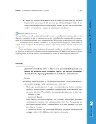 Semestre 2: Las matemáticas en el estudio del tiempo y el espacio                                            201




                                                                                                                    Educación Matemática
               • A medida que los niños relatan algunas de las acciones realizadas, el docente escribe la
                 frase numérica que corresponde a la operación que utilizaron, tanto para el caso de una
                 adición como de una sustracción. Posteriormente, pedirá a los niños que escriban la frase
                 numérica correspondiente a cada una de las situaciones que aborden.


     OBSERVACIONES        AL DOCENTE

Esta actividad se centra en la situación aditiva del tipo avanzar o retroceder en una pista numerada o en otro
dispositivo equivalente, la cual es, prácticamente, un caso particular de las situaciones del tipo agregar y
quitar; su representación gráfica se apoya naturalmente en el dibujo de una recta o en una cinta numerada.
     Considerando que los alumnos y alumnas ya se han iniciado en el manejo del cálculo mental se
sugiere incluir, en algunos de los ejercicios, números cuya suma y resta ya debieran poder calcular
mentalmente.
     En esta actividad, una vez que los alumnos determinan la cantidad no conocida, se les enseña a expre-
sar por escrito las operaciones realizadas, usando el lenguaje aritmético de la adición y la sustracción. Como
se puede percibir, se trata de construir simultáneamente el modelo de la adición y de la sustracción.




Actividad 2


                 Abordan situaciones de tipo aditivo en el marco de las que han estudiado y, en cada caso,
                 destacan qué información tenían, cuál querían conocer y qué operación utilizaron para
                 obtenerla. Formulan algunas propiedades básicas de la adición y de la sustracción.

                 Ejemplos

               • El profesor plantea situaciones de tipo aditivo correspondientes a las acciones de juntar y
                 separar; a las de agregar y quitar y a las de avanzar y retroceder.
                 -   Plantea, por ejemplo: Juan tenía 15 vasos y compró una docena. ¿Cuántos vasos tiene
                     ahora? Los alumnos resuelven el problema. El profesor pregunta: ¿Qué cosas sabían, antes
                     de resolver el problema? Escucha a los alumnos y después, destaca que los datos eran:
                        Juan tenía 15 vasos
                        Juan compró 12 vasos
                     Luego pregunta: ¿Qué querían averiguar? Una vez que los alumnos hayan respondido,
                     comenta que les interesaba saber cuántos vasos tiene Juan ahora. Puede agregar que
                     esta información podría servirle a Juan para saber si, en su fiesta, le alcanzarán los vasos         2
                                                                                                                                S E M E S T R E




                     para todos los invitados.
                     A continuación pregunta qué hicieron para averiguar lo que querían. Concluyen que la
                     suma que realizaron (15 + 12) les permitió responder a la pregunta.
 