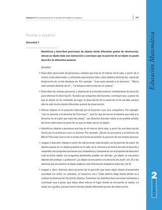 Semestre 2: Las matemáticas en el estudio del tiempo y el espacio                                           207




                                                                                                                   Educación Matemática
Formas y espacio
Actividad 1


                 Identifican y describen posiciones de objetos desde diferentes puntos de observación,
                 ubican un objeto dada una instrucción y concluyen que la posición de un objeto se puede
                 describir de diferentes maneras.

                 Ejemplos

               • Describen posiciones de personas u objetos que hay en el interior de la sala, a partir de sí
                 mismo como observador, y utilizando expresiones tales como delante de/atrás de, izquierda
                 de/derecha de, arriba de/abajo de. Por ejemplo: “Juan está sentado a mi derecha”, “María
                 está sentada delante de mí”, “La lámpara está arriba de mi cabeza”.

               • Describen las mismas personas u objetos de la actividad anterior cambiándose de posición
                 para efectuar la descripción. Guiados por preguntas del docente, concluyen que, a pesar de
                 que el objeto no ha cambiado de lugar, la descripción de su posición sí ha variado, porque
                 ella ha sido hecha desde diferentes puntos de observación.

               • Ubican objetos en la posición indicada por el docente o por otro compañero. Por ejemplo:
                 “pon tu estuche a la derecha de Francisca”, “pon la caja de tiza en el estante que está a tu
                 derecha, en el cajón que está más abajo”. Los alumnos discuten sobre si es posible señalar
                 de forma alternativa la posición en que se debe ubicar el objeto.

               • Identifican objetos o personas que hay en el interior de la sala, a partir de una descripción
                 hecha por la profesora o por un alumno. Por ejemplo: ¿Quién se encuentra a la derecha de
                 María? Discuten acerca de si existe otra forma de señalar la posición de esa misma persona.

               • Juegan a descubrir objetos a partir de indicaciones relacionadas con la posición de estos. Un
                 alumno piensa en un objeto presente en la sala, se lo comunica en forma secreta al docente y
                 responde a las preguntas que hacen sus compañeros y compañeras con el propósito de descubrir
                 cuál es dicho objeto. Las preguntas planteadas pueden ser del tipo: ¿tu objeto se encuentra
                 delante del profesor o profesora?; ¿tu objeto se encuentra a la derecha de José?, etc. El o los
                 alumnos que encuentran el objeto explican qué información emplearon para dar con él.

               • Juegan a decir distintas descripciones de la posición que tiene algún objeto previamente
                 acordado (un árbol, un columpio, un basurero, etc.). Cada alumno elige desde dónde va a
                 realizar la observación de dichos objetos. Comentan las distintas descripciones realizadas y            2
                                                                                                                               S E M E S T R E




                 concluyen que a pesar que todas ellas indican el lugar donde se encuentra el objeto, no
                 todas son iguales, porque fueron hechas desde diferentes puntos de observación.
 