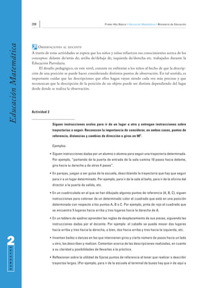 208                                                   Primer Año Básico • Educación Matemática • Ministerio de Educación
Educación Matemática


                             OBSERVACIONES    AL DOCENTE

                       A través de estas actividades se espera que los niños y niñas refuercen sus conocimientos acerca de los
                       conceptos: delante de/atrás de; arriba de/debajo de; izquierda de/derecha etc. trabajados durante la
                       Educación Parvularia.
                            El desafío pedagógico, en este nivel, consiste en enfrentar a los niños al hecho de que la descrip-
                       ción de una posición se puede hacer considerando distintos puntos de observación. En tal sentido, es
                       importante cuidar que las descripciones que ellos hagan vayan siendo cada vez más precisas y que
                       reconozcan que la descripción de la posición de un objeto puede ser distinta dependiendo del lugar
                       desde donde se realiza la observación.




                       Actividad 2


                                      Siguen instrucciones orales para ir de un lugar a otro y entregan instrucciones sobre
                                      trayectorias a seguir. Reconocen la importancia de considerar, en ambos casos, puntos de
                                      referencia, distancias y cambios de dirección o giros en 90o.

                                      Ejemplos

                                     • Siguen instrucciones dadas por un alumno o alumna para seguir una trayectoria determinada.
                                      Por ejemplo, “partiendo de la puerta de entrada de la sala camina 10 pasos hacia delante,
                                      gira hacia tu derecha y da otros 4 pasos”.

                                     • En parejas, juegan a ser guías de la escuela, describiendo la trayectoria que hay que seguir
                                      para ir a un lugar determinado. Por ejemplo, para ir de la sala al baño, para ir de la oficina del
                                      director a la puerta de salida, etc.

                                     • En un cuadriculado en el que se han dibujado algunos puntos de referencia (A, B, C), siguen
                                      instrucciones para colorear de un determinado color el cuadrado que está en una posición
                                      determinada con respecto a los puntos A, B o C. Por ejemplo, pinta de rojo el cuadrado que
                                      se encuentra 5 lugares hacia arriba y tres lugares hacia la derecha de A.

                                     • En un tablero de ajedrez aprenden las reglas de desplazamiento de sus piezas, siguiendo las
                                      instrucciones dadas por el docente. Por ejemplo: el caballo se puede mover dos lugares
                                      hacia arriba y tres hacia la derecha, o bien, dos hacia arriba y tres hacia la izquierda, etc.



2                                    • Inventan bailes o danzas en las que intervienen giros y cierto número de pasos hacia un lado
                                      u otro, los describen y realizan. Comentan acerca de las descripciones realizadas, en cuanto
 S E M E S T R E




                                      a su claridad y posibilidades de llevarlas a la práctica.

                                     • Reflexionan sobre la utilidad de fijarse puntos de referencia al tener que realizar o describir
                                      trayectos largos. (Por ejemplo, para ir de la escuela al terminal de buses hay que ir de aquí a
 