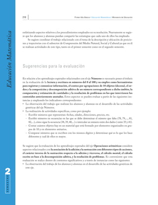 210                                                  Primer Año Básico • Educación Matemática • Ministerio de Educación
Educación Matemática


                       enfatizando aspectos relativos a los procedimientos empleados en su resolución. Nuevamente se sugie-
                       re que los alumnos y alumnas puedan compartir las estrategias que cada uno de ellos ha empleado.
                            Se sugiere coordinar el trabajo relacionado con el tema de la descripción y ubicación de posicio-
                       nes y trayectorias con el subsector de Comprensión del Medio Natural, Social y Cultural ya que en él
                       se realizan actividades de este tipo, tanto en el primer semestre como en el segundo semestre.




                       Sugerencias para la evaluación

                       En relación a los aprendizajes esperados relacionados con el eje Números es necesario poner el énfasis
                       en la evaluación de la lectura y escritura en números del 0 al 100 y su empleo como herramientas
                       para registrar y comunicar información, el conteo por agrupaciones de 10 objetos (decena), el or-
                       den y la composición y descomposición aditiva de un número correspondiente a dicho ámbito, la
                       comparación y estimación de cantidades y la resolución de problemas en los que intervienen los
                       contenidos anteriormente anotados. Estos aspectos se pueden evaluar a partir de las siguientes ins-
                       tancias y empleando los indicadores correspondientes:
                       • La observación del trabajo que realizan los alumnos y alumnas en el desarrollo de las actividades
                          genéricas del eje Números.
                       • La realización de actividades específicas, como por ejemplo:
                          - Escribir números que representan: fechas, edades, direcciones, precios, etc.
                          - Escribir números en secuencias en las que se debe determinar el número que falta (78, 79,..., 81,
                             82,...), cómo sigue la secuencia (38, 39, 40,...) e intercalar un número entre dos dados ( entre 35 y 41).
                          - Contar cuántos objetos hay en un material que está formado por elementos organizados en gru-
                             pos de 10 y en elementos unitarios.
                          - Comparar números que se escriben con los mismos dígitos y determinar qué es lo que los hace
                             diferentes y cuál de ellos es mayor.


                       Se sugiere que la evaluación de los aprendizajes esperados del eje Operaciones aritméticas considere
                       aspectos relacionados con la asociación de la adición y la sustracción con diferentes tipos de acciones,
                       el carácter inverso de la sustracción respecto a la adición y viceversa, el cálculo mental, el cálculo
                       escrito en base a la descomposición aditiva, y la resolución de problemas. Es conveniente que esta
                       evaluación se realice dentro de contextos significativos y a través de instancias como las siguientes:
                       • La observación del trabajo de los alumnos y alumnas en el desarrollo de las actividades genéricas de
                          este eje.

2
 S E M E S T R E
 