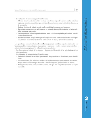 Semestre 2: Las matemáticas en el estudio del tiempo y el espacio                                   211




                                                                                                           Educación Matemática
• La realización de instancias específicas tales como:
  - Abordar situaciones de tipo aditivo asociadas a los diversos tipos de acciones que han estudiado
    y plantear expresiones numéricas que sinteticen dichas situaciones en el patrón de la adición o de
    la sustracción.
  - Realizar ejercicios de cálculo mental, con la complejidad propuesta en el semestre.
  - Reemplazar sustracciones por adiciones con un sumando desconocido, basándose en la reversibi-
    lidad entre estas operaciones.
  - Utilizar y explicar diferentes procedimientos, orales o escritos, empleados para resolver una adi-
    ción o una sustracción.
  - Resolver problemas de tipo aditivo, generados por situaciones cotidianas (productos con sus pre-
    cios, número de miembros de distintas familias, hora de inicio y término de un evento).

Los aprendizajes esperados relacionados con Formas y espacio consideran aspectos relacionados con
la comunicación y reconocimiento de posiciones y trayectos, y pueden evaluarse a través de las si-
guientes instancias, empleando los indicadores correspondientes:
• La observación del trabajo de los alumnos y alumnas en el desarrollo de las actividades genéricas
   correspondientes.
• La realización de instancias específicas tales como:
   - Describir la posición de un objeto que está en la sala y que debe ser identificado por el resto del
      curso.
   - Dar instrucciones para ir desde la escuela a un lugar determinado de las cercanías de la misma.
      Seguir instrucciones dadas por el docente o por un compañero, para encontrar un “tesoro”.
   - Entregar instrucciones orales o escritas simples para que otro compañero encuentre un objeto
      escondido.




                                                                                                                 2
                                                                                                                       S E M E S T R E
 