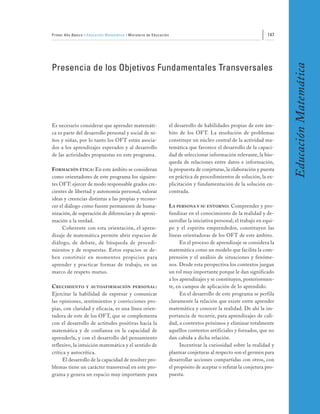 Primer Año Básico • Educación Matemática • Ministerio de Educación                                                    147




                                                                                                                             Educación Matemática
Presencia de los Objetivos Fundamentales Transversales




Es necesario considerar que aprender matemáti-                       el desarrollo de habilidades propias de este ám-
ca es parte del desarrollo personal y social de ni-                  bito de los OFT. La resolución de problemas
ños y niñas, por lo tanto los OFT están asocia-                      constituye un núcleo central de la actividad ma-
dos a los aprendizajes esperados y al desarrollo                     temática que favorece el desarrollo de la capaci-
de las actividades propuestas en este programa.                      dad de seleccionar información relevante, la bús-
                                                                     queda de relaciones entre datos e información,
FORMACIÓN ÉTICA: En este ámbito se consideran                        la propuesta de conjeturas, la elaboración y puesta
como orientadores de este programa los siguien-                      en práctica de procedimientos de solución, la ex-
tes OFT: ejercer de modo responsable grados cre-                     plicitación y fundamentación de la solución en-
cientes de libertad y autonomía personal, valorar                    contrada.
ideas y creencias distintas a las propias y recono-
cer el diálogo como fuente permanente de huma-                       LA PERSONA Y SU ENTORNO: Comprender y pro-
nización, de superación de diferencias y de aproxi-                  fundizar en el conocimiento de la realidad y de-
mación a la verdad.                                                  sarrollar la iniciativa personal, el trabajo en equi-
     Coherente con esta orientación, el apren-                       po y el espíritu emprendedor, constituyen las
dizaje de matemática permite abrir espacios de                       líneas orientadoras de los OFT de este ámbito.
diálogo, de debate, de búsqueda de procedi-                                En el proceso de aprendizaje se considera la
mientos y de respuestas. Estos espacios se de-                       matemática como un modelo que facilita la com-
ben constituir en momentos propicios para                            prensión y el análisis de situaciones y fenóme-
aprender y practicar formas de trabajo, en un                        nos. Desde esta perspectiva los contextos juegan
marco de respeto mutuo.                                              un rol muy importante porque le dan significado
                                                                     a los aprendizajes y se constituyen, posteriormen-
C RECIMIENTO Y AU TOAFIRMACIÓN PERSONAL :                            te, en campos de aplicación de lo aprendido.
Ejercitar la habilidad de expresar y comunicar                             En el desarrollo de este programa se perfila
las opiniones, sentimientos y convicciones pro-                      claramente la relación que existe entre aprender
pias, con claridad y eficacia, es una línea orien-                   matemática y conocer la realidad. De ahí la im-
tadora de este de los OFT, que se complementa                        portancia de recurrir, para aprendizajes de cali-
con el desarrollo de actitudes positivas hacia la                    dad, a contextos próximos y eliminar totalmente
matemática y de confianza en la capacidad de                         aquéllos contextos artificiales y forzados, que no
aprenderla, y con el desarrollo del pensamiento                      dan cabida a dicha relación.
reflexivo, la intuición matemática y el sentido de                         Incentivar la curiosidad sobre la realidad y
crítica y autocrítica.                                               plantear conjeturas al respecto son el germen para
      El desarrollo de la capacidad de resolver pro-                 desarrollar acciones compartidas con otros, con
blemas tiene un carácter transversal en este pro-                    el propósito de aceptar o refutar la conjetura pro-
grama y genera un espacio muy importante para                        puesta.
 
