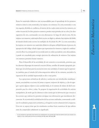 Semestre 1: Números y formas en el entorno                                                                               153




                                                                                                                               Educación Matemática
Entre los materiales didácticos más recomendables para el aprendizaje de los primeros

números están la cinta numerada y las tarjetas con números. La cinta numerada es una

tira angosta, dividida en casilleros, al interior de los cuales están escritos los números, en

orden secuencial; los diez primeros números pueden estar pintados de un color y los diez

siguientes de otro, continuando con esta alternancia a lo largo de toda la cinta. En las

tarjetas con números, cada tarjeta lleva escrito un dígito y, además, hay tarjetas del doble

de tamaño donde están escritos los múltiplos de 10, desde 10 a 901. La cinta numerada y

las tarjetas con números son materiales didácticos de gran utilidad durante el proceso de

apropiación del código cifrado (signos que representan los números y reglas de combina-

ción de ellos). La cinta puede ser recorrida tanto en orden ascendente como descendente,

y puede ser consultada para corregir ejercicios de ordenación de números. Las tarjetas

con números permiten formar números.

       Para el desarrollo de las actividades de este semestre se recomienda, asimismo, que

los alumnos dispongan de material concreto (fichas, semillas de tamaño apropiado, pie-

dras) que sirva de base para la asociación entre una cantidad y el número que la represen-

ta; también, para el estudio de la descomposición aditiva de los números, asociada a la

separación de la cantidad representada en dos o más partes.

       Las operaciones aritméticas de adición y sustracción son introducidas simultánea-

mente, asociándolas a acciones de juntar o separar conjuntos de objetos, y a las de agre-

gar o quitar algunos objetos a una cantidad dada, en el contexto de relatos de fácil com-

prensión para los niños y niñas. Se propone la organización de actividades de carácter

manipulativo, de modo que los alumnos se den cuenta que la información que conocen y

las acciones que realizan les permiten averiguar una información que inicialmente des-

conocían. Se recomienda la verbalización de las acciones realizadas, comenzando a utili-

zar el vocabulario propio de la aritmética, y el registro escrito solamente de la respuesta.

Con esto se espera evitar que los estudiantes escriban frases numéricas de tipo aditivo

antes de comprender cabalmente su significado.
                                                                                                                                     1
                                                                                                                                           S E M E S T R E




1
    En los semestres siguientes este material se complementa con tarjetas del triple de tamaño del de las tarjetas con
    dígitos, en las cuales están escritos los múltiplos de 100, desde 100 hasta 900.
 