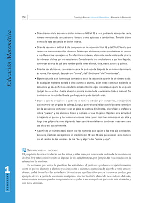 158                                                Primer Año Básico • Educación Matemática • Ministerio de Educación
Educación Matemática


                                   • Dicen tramos de la secuencia de los números del 0 al 30 a coro, pudiendo acompañar cada
                                     número mencionado con patrones rítmicos, como aplausos o tamborileos. También dicen
                                     tramos de esta secuencia en orden inverso.

                                   • Dicen la secuencia del 6 al 9 y la comparan con la secuencia 16 al 19 y del 26 al 29 en lo que
                                     respecta a los nombres de los números. Guiados por el docente, sacan conclusiones en cuanto
                                     a sus diferencias y semejanzas. Para facilitar esta tarea, el docente puede anotar en la pizarra
                                     los números dichos por los estudiantes. Considerando las conclusiones a que han llegado,
                                     conversan acerca de qué otro nombre podría tener el once, doce, trece, catorce y quince.

                                   • Guiados por el docente, conversan acerca de qué sucede después de un número terminado
                                     en nueve. Por ejemplo, después del “nueve”, del “diecinueve” del “veintinueve”.

                                   • El profesor pide a un alumno que comience a decir la secuencia a partir de un número dado.
                                     En cualquier momento señala a otro alumno o alumna, quien debe continuar diciendo la
                                     secuencia ya sea en forma ascendente o descendente según lo destaque a partir de un gesto
                                     (pulgar hacia arriba o hacia abajo) o palabra concertada previamente (más o menos). Se
                                     continúa con la actividad hasta que haya participado todo el curso.

                                   • Dicen a coro la secuencia a partir de un número indicado por el docente, acompañando
                                     cada número con un golpe de palmas. Luego, a partir de una indicación del docente continúan
                                     con la secuencia sin hablar y con el golpe de palmas. Finalmente, el profesor o profesora
                                     indica “paren” y los alumnos dicen el número al que llegaron. Repiten esta actividad
                                     trabajando en parejas y haciendo variaciones tales como: decir tres números en voz alta y
                                     luego tres golpes de palma siguiendo la secuencia mentalmente, continuar la secuencia en
                                     voz alta y así sucesivamente.

                                   • A partir de un número dado, dicen los tres números que siguen o los tres que anteceden.
                                     Conviene practicar este ejercicio en el entorno del 10 y del 20, para que asocien a este número
                                     con el cambio de los nombres: de los “diez y algo” a los “veinte y algo”.



                             OBSERVACIONES   AL DOCENTE

                       El propósito de esta actividad es que los niños y niñas manejen la secuencia ordenada de los números
                       del 0 al 30 y reflexionen respecto de algunas de sus características, por ejemplo, las relacionadas con la
                       reiteración de nombres.
                            Es necesario que, antes de planificar las actividades, el profesor o profesora recoja información

1                      sobre lo que sus alumnos y alumnas ya saben sobre la secuencia numérica; de acuerdo a estos antece-
                       dentes, podrá diversificar las actividades, de modo que aquellos niños que ya la conocen puedan, por
 S E M E S T R E




                       ejemplo, decirla a partir de un número cualquiera, o incluir también el sentido descendente. Además,
                       estos mismos alumnos pueden comprometerse a ayudar a sus compañeros que están más atrasados y
                       aún no la dominan.
 