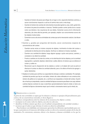 160                                               Primer Año Básico • Educación Matemática • Ministerio de Educación
Educación Matemática


                                    -   Cuentan el número de pasos para llegar de un lugar a otro, siguiendo distintos caminos, y
                                        sacan conclusiones respecto a cuál es el camino más corto o más largo.
                                    -   Cuentan el número de cuerdas de instrumentos musicales (guitarra, arpa, violín, guitarrón),
                                        el número de patas de animales o insectos. También pueden contar partes de su cuerpo
                                        como sus dientes o las coyunturas de sus dedos. Comentan acerca de la información
                                        obtenida y de cómo ella les permite, por ejemplo, ampliar sus conocimientos acerca de
                                        los objetos involucrados.
                                    -   Comentan acerca de otras actividades de conteo que sería interesante realizar y las llevan
                                        a cabo.
                                   • Cuentan y, guiados por preguntas del docente, sacan conclusiones respecto de
                                    características del conteo.
                                    -   Cuentan varias veces un mismo conjunto de objetos, invirtiendo el orden del conteo o
                                        cambiando la distribución de los objetos. Verifican si obtienen el mismo resultado.
                                    -   Cuentan una cantidad de objetos; luego alguien agrega o quita unos pocos; cuentan, y
                                        constatan si se alteró la cantidad.
                                    -   Frente a cambios en el orden de conteo, en la distribución de los objetos y en la cantidad
                                        (agregando o quitando objetos), determinan cuáles alteran el número que se obtiene al
                                        contar y cuáles no.
                                    -   Reconocen que la disposición de los objetos a contar o el objeto del cual se parte al
                                        efectuar el conteo no altera la cantidad obtenida, pero sí la altera el hecho de agregar o
                                        quitar elementos.
                                   • Emplean el conteo para verificar su capacidad de anticipar o estimar cantidades. Por ejemplo,
                                    cantidad de porotos que hay en una bolsa, número de cubos utilizados en una construcción,
                                    número de palitos en un paquete, etc. y verifican sus respuestas a través del conteo. A partir
                                    de un hecho ya comprobado, como la cantidad de lápices necesaria para llenar una caja, estiman
                                    cuántos lápices contiene la caja si está llena aproximadamente hasta la mitad, si tiene una
                                    cantidad de lápices claramente mayor que la mitad o claramente menor que la mitad, etc.



                             OBSERVACIONES   AL DOCENTE

                       A partir de estas actividades se espera que los alumnos y alumnas se apropien del procedimiento para
                       contar y de sus características esenciales, es decir, lleguen a:
                       • establecer correspondencia entre los números de la secuencia y los objetos a contar;
                       • incorporar en el conteo todos los objetos, una sola vez cada uno;
1                      • identificar el último número que dicen con el cardinal correspondiente a la cantidad contada; y
                       • reconocer que el orden en que efectúan el conteo no altera la cardinalidad.
 S E M E S T R E




                            Para fortalecer esta habilidad, será interesante aprovechar las diferentes oportunidades para con-
                       tar que se presenten en el transcurso del trabajo escolar; no sólo en los momentos propios de la clase de
                       matemática. Es conveniente, asimismo, ofrecer a los alumnos y alumnas actividades en las que los
 
